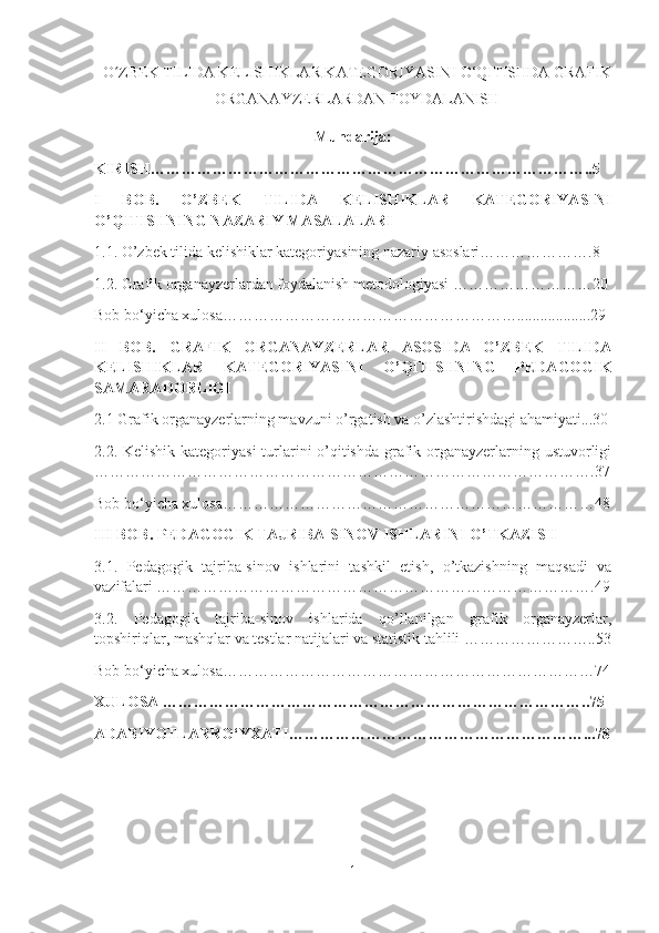 O ZBEK TILIDA KELISHIKLAR KATEGORIYASINI O‘QITISHDA GRAFIKʻ
ORGANAYZERLARDAN FOYDALANISH
Mundarija :
KIRISH…………………………………………………………………………..5
I   BOB.   O’ZBEK   TILIDA   KELISHIKLAR   KATEGORIYASINI
O’QITISHNING NAZARIY MASALALARI  
1.1.  O’zbek tilida kelishiklar kategoriyasining nazariy asoslari………………….8
1.2. Grafik organayzerlardan foydalanish metodologiyasi   ………………………20
Bob bo‘yicha xulosa…………………………………………………...................29
II   BOB .   GRAFIK   ORGANAYZERLAR   ASOSIDA   O’ZBEK   TILIDA
KELISHIKLAR   KATEGORIYASINI   O’QITISHNING   PEDAGOGIK
SAMARADORLIGI  
2.1  Grafik organayzerlarning mavzuni o’rgatish va o’zlashtirishdagi ahamiyati...30
2.2.   Kelishik kategoriyasi  turlarini o’qitishda grafik organayzerlarning ustuvorligi
…………………………………………………………………………………….37
Bob bo‘yicha xulosa………………………………………………………………48
III  BOB .  PEDAGOGIK TAJRIBA-SINOV ISHLARINI O’TKAZISH  
3.1.   Pedagogik   tajriba-sinov   ishlarini   tashkil   etish,   o’tkazishning   maqsadi   va
vazifalari ………………………………………………………………………….49
3.2.   Pedagogik   tajriba-sinov   ishlarida   qo’llanilgan   grafik   organayzerlar,
topshiriqlar, mashqlar va testlar natijalari va statistik tahlili ……………………..53
Bob bo‘yicha xulosa………………………………………………………………74
XULOSA   ………………………………………………………………………..75
ADABIYOTLARRO‘YXATI…………………………………………………...78
 
1 