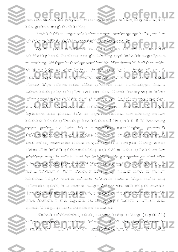 ham bosh kelishik deb qaraydilar: Shahar bordim, kino ko‘rdim, choy keltirdi, kino
keldi gaplarini chog‘ishtirib ko‘ring.
Bosh kelishikda turgan so‘z ko‘proq neytral  xarakterga ega bo‘lsa, ma’lum
kelishikning belgisiz shaklsi ekspressiyalik ottenkasiga egadir.
Ayrim  o‘quvchi va studentlar  bu to‘rtala gapdagi otni ham bosh kelishikda
deb hisoblay beradi. Bu albatta noto‘g‘ri. Ularning qaysi kelishikda turganligini u
munosabatga kirishgan bosh so‘zga savol berilishi bilan darrov bilib olish mumkin.
M:   Xabar   keldi   va   xabar   keltirdi.   Birinchi   gapda   keldi   o‘timsiz   fe’l,   aniqlik
nisbatda. Unga nimani so‘rog‘ini berish hech ham mumkin emas. Ikkinchi holatda
o‘timsiz   fe’lga   orttirma   nisbat   affiksi   qo‘shilishi   bilan   o‘timlilashgan.   Endi   u
tushum   kelishigining   so‘rog‘iga   javob   bera   oladi.   Demak,   bunday   vaqtda   ba’zan
fe’lning qaysi  nisbat  shaklsida ekanligi ham ma’lum darajada qiymatga ega ekan.
S h uning   uchun   o‘quvchidan   fe’l   nisbatlarini   yaxshi   bilish   va   undan   to‘g‘ri
foydalanish   talab   qilinadi.   Ba’zi   bir   lingvistik   asarlarda   ham   otlarning   ma’lum
kelishikda belgisiz  qo‘llanishiga  bosh  kelishik sifatida qaraladi. S. N. Ivanovning
aytgan   gaplari   o‘z   fikrini   inkor   qilmasmikan:   «Morfologiya     grammatik
shakllarning   oddiy   ro‘yxati,   «indeksi»   bo‘lib   qola   olmaydi,   chunki   grammatik
shakl   ma’no,   mazmundan   alohida   mavjud   ham   bo‘la   olmaydi».   Hozirgi   zamon
o‘zbek   tilida   kelishik   qo‘shimchalarining   saqlanishi   va   tushib   qolishlari   ma’lum
sabablarga   muvofiq   bo‘ladi.   Buni   har   kelishik   haqida   gapirganimizda   o‘rni   bilan
ko‘rsatarmiz.   Lekin   hozir   tahrir   ishi   bilan   bevosita   bog‘liq   bo‘lgan   ba’zi   faktlar
haqida   to‘xtalamiz.   Ya’ni   o‘zbek   tilida   shunday   holatlar   borki,   ot   ma’lum
kelishikda   belgisiz   shaklda   qo‘llansa   so‘zlovchi   nazarda   tutgan   ma’no   aniq
bo‘lmasdan   qolishi,   hatto   nazarda   tutilgan   fikrning   aksi   kelib   chiqishi   mumkin.
Demak,   bunday   vaqtda   otdagi   kelishik   qo‘shimchasini   tushirib   qoldirish   mumkin
emas.   Aksincha   boshqa   paytlarda   esa   otning   belgisi   tushirib   qoldirilishi   talab
qilinadi. U belgili qo‘llansa aksincha ma’no buziladi. 
  Kelishik   qo‘shimchalari,   odatda,   otlarning   boshqa   so‘zlarga   (ot   yoki   fe’l)
bo‘lgan   grammatik   munosabatini   ko‘rsatadi.   Xuddi   shu   aloqa   ko‘makchilar
vositasida ham ifodalanishi mumkin. Gapda kelishik ham, ko‘makchi ham mavjud
10 