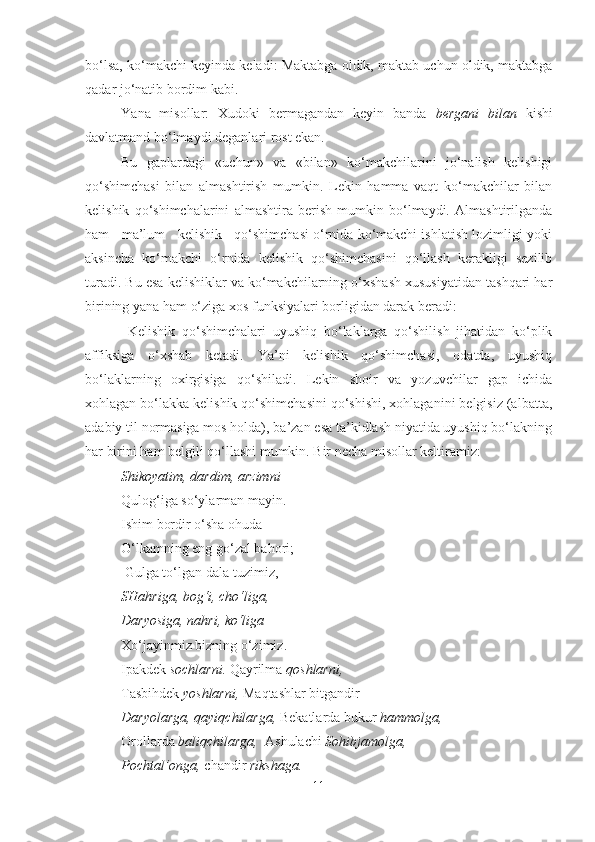 bo‘lsa, ko‘makchi keyinda keladi: Maktabga oldik, maktab uchun oldik, maktabga
qadar jo‘natib bordim kabi.
Y a na   misollar:   Xudoki   bermagandan   keyin   banda   bergani   bilan   kishi
davlatmand bo‘lmaydi deganlari rost ekan.
Bu   gaplardagi   «uchun»   va   «bilan»   ko‘makchilarini   jo‘nalish   kelishigi
qo‘shimchasi   bilan   almashtirish   mumkin.   Lekin   hamma   vaqt   ko‘makchilar   bilan
kelishik   qo‘shimchalarini   almashtira   berish   mumkin   bo‘lmaydi.   Almashtirilganda
ham   ma’lum   kelishik   qo‘shimchasi o‘rnida ko‘makchi ishlatish lozimligi yoki
aksincha   ko‘makchi   o‘rnida   kelishik   qo‘shimchasini   qo‘llash   kerakligi   sezilib
turadi. Bu esa kelishiklar va ko‘makchilarning o‘xshash xususiyatidan tashqari har
birining yana ham o‘ziga xos funksiyalari borligidan darak beradi:
  Kelishik   qo‘shimchalari   uyushiq   bo‘laklarga   qo‘shilish   jihatidan   ko‘plik
affiksiga   o‘xshab   ketadi.   Ya’ni   kelishik   qo‘shimchasi,   odatda,   uyushiq
bo‘laklarning   oxirgisiga   qo‘shiladi.   Lekin   shoir   va   yozuvchilar   gap   ichida
xohlagan bo‘lakka kelishik qo‘shimchasini qo‘shishi, xohlaganini belgisiz (albatta,
adabiy til normasiga mos holda), ba’zan esa ta’kidlash niyatida uyushiq bo‘lakning
har birini ham belgili qo‘llashi mumkin. Bir necha misollar keltiramiz:
Shikoyatim, dardim, arzimni 
Qulog‘iga so‘ylarman mayin. 
Ishim bordir o‘sha ohuda  
O‘lkamning eng go‘zal bahori;
 Gulga to‘lgan dala-tuzimiz, 
SHahriga, bog‘i, cho‘liga, 
Daryosiga, nahri, ko‘liga 
Xo‘jayi n miz bizning o‘zimiz. 
Ipakdek  sochlarni.  Qayrilma  qoshlarni,
Tasbihdek  yoshlarni,  Maqtashlar bitgandir 
Daryolarga, qayiqchilarga,  Bekatlarda bukur  hammolga, 
Orollarda  baliqchilarga,   Ashulachi  Sohibjamolga,
Pochtal’onga,  chandir  rikshaga.
11 