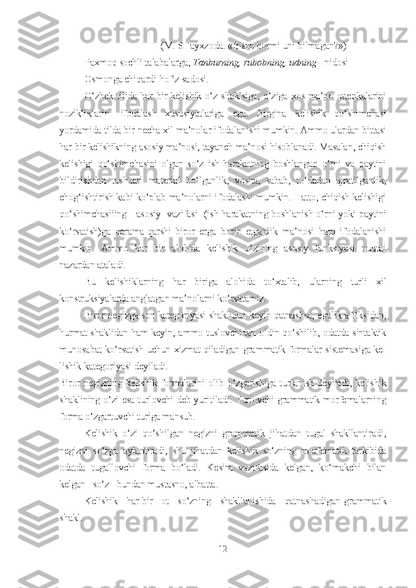   (M . SHayxzoda. «Inson bormi uni bilmagan?»)
Paxmoq sochli talabalarga,   Tanburning, rubobning, udning    nidosi 
Osmonga chiqardi hofiz sadosi.  
O‘zbek  tilida  har   bir   kelishik  o‘z  shaklsiga,   o‘ziga  xos  ma’no ottenkalarini
nozikliklarini   ifodalash   xususiyatlariga   ega.   Birgina   kelishik   qo‘shimchasi
yordamida tilda bir necha xil ma’nolar ifodalanishi mumkin. Ammo ulardan bittasi
har bir kelishikning asosiy ma’nosi, tayanch ma’nosi hisoblanadi. Masalan, chiqish
kelishigi   qo‘shimchasini   olgan   so‘z   ish-harakatning   boshlangan   o‘rni   va   paytini
bildirishdan   tashqari   material   bo‘lganlik,   vosita,   sabab,   to‘dadan   ajratilganlik,
chog‘ishtirish kabi ko‘plab ma’nolarni ifodalashi mumkin. Hatto, chiqish kelishigi
qo‘shimchasiiing     asosiy   vazifasi   (ish-harakatning boshlanish o‘rni yoki paytini
ko‘rsatish)ga   qarama-qarshi   biror   erga   borib   etganlik   ma’nosi   ham   ifodalanishi
mumkin.   Ammo   har   bir   alohida   kelishik   o‘zining   asosiy   funksiyasi   nuqtai
nazardan ataladi.
Bu   kelishiklarning   har   biriga   alohida   to‘xtalib,   ularning   turli   xil
konstruksiyalarda anglatgan ma’nolarni ko‘rsatamiz.
Biror negizga son kategoriyasi shaklidan keyin qatnashsa, egalik affiksidan,
hurmat shaklidan ham keyin, ammo tuslovchidan oldin qo‘shilib, odatda sintaktik
munosabat ko‘rsatish uchun xizmat qiladigan grammatik formalar sistemasiga ke -
lishik kategoriyasi deyiladi.
Biror   negizning   kelishik   formalarini   olib   o‘ zgarishiga   turlanish   deyiladi,   kelishik
shaklining   o‘ zi esa turlovchi deb yuritiladi. Turlovchi grammatik morfemalarni n g
forma  o‘ zgartuv chi turiga mansub.
Kelishik   o‘zi   qo‘shilgan   negizni   grammatik   jihatdan   tugal   shakllantiradi,
negizni   so‘zga   aylantiradi,   shu   jihatdan   keli shik   so‘zning   morfematik   tarkibida
odatda   tugallovchi   forma   bo‘ladi.   Kesim   vazifasida   kelgan,   ko‘makchi   bilan
kelgan   so‘z   bundan mustasno, albatta.
Kelishik - har bir   ot   so‘zning   shakllanishida   qatnashadigan   grammatik
shakl .
12 