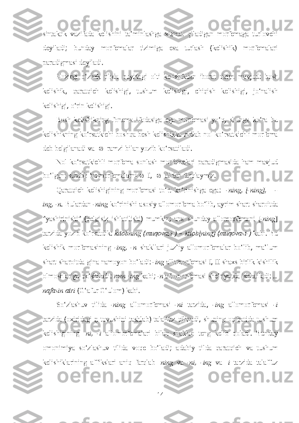 sintaktik   vazifada   kelishini   ta’minlashga   xizmat   qiladigan   morfemaga   turlovchi
deyiladi ;   bunday   morfemalar   tizimiga   esa   turlash   ( kelishik )   morfemalari
paradigmasi   deyiladi .
Hozirgi   o‘zbek   tilida   quyidagi   olti   kelishikdan   iborat   tizim   mavjud :   bosh
kelishik ,   qaratqich   kelishigi ,   tushum   kelishigi ,   chiqish   kelishigi ,   jo‘nalish
kelishigi ,  o‘rin   kelishigi .
Bosh   kelishikning   fonema   ifodasiga   ega   morfemasi   yo‘q ,   shunga   ko‘ra   bu
kelishikning   ko‘rsatkichi   boshqa   besh   kelishikka   zidlab   nol   ko‘rsatkichli   morfema
deb   belgilanadi   va  ramzi   bilan   yozib   ko‘rsatiladi .
Nol   ko‘rsatkichli   morfema   sonlash   morfemalari   paradigmasida   ham   mavjud
bo‘lgani   sababli   bu   morfemalarni    I,  II  deb   farqlaymiz .
Qaratqich   kelishigining   morfemasi   to‘rt   ko‘rinishga   ega :     -ning ,   [ -ning ],       -
ing ,  -n .  Bulardan   -ning   ko‘rinishi   asosiy   allomorfema   bo‘lib ,  ayrim   shart-sharoitda
" yashirinishi "   ( belgisiz   ishlatilishi )   mumkin ;   ana   shunday   allomorfemani   [ -ning ]
tarzida   yozib   ko‘rsatdik :   kitobning   ( muqovasi- ) –   kitob [ ning ] ( muqovasi- )   kabi .   Bu
kelishik   morfemasining   -ing ,   -n   shakllari   juz’iy   allomorfemalar   bo‘lib ,   ma’lum
shart-sharoitda-gina   namoyon   bo‘ladi :  -ing   allomorfemasi  I, II  shaxs   birlik   kishilik
olmoshlariga   qo‘shiladi :  men+ing   kabi ;  -n   allomorfemasi   she’riyatda   ishlatiladi :  ..
nafasin   atri   ( G‘afur   G‘ulom )  kabi .
So‘zlashuv   tilida   -ning   allomorfemasi   -ni   tarzida ,   -ing   allomorfemasi   -i
tarzida   ( oxiridagi   ņ   tovushini   tashlab )   talaffuz   qilinadi ,   shuning   oqibatida   tushum
kelishigining   - ni ,   -i   allomorfemalari   bilan   shaklan   teng   kelib   qoladi .   Bunday
omonimiya   so‘zlashuv   tilida   voqe   bo‘ladi ;   adabiy   tilda   qaratqich   va   tushum
kelishiklarining   affikslari   aniq   farqlab   - ning   va   -ni ,   -ing   va   - i   tarzida   talaffuz
14 