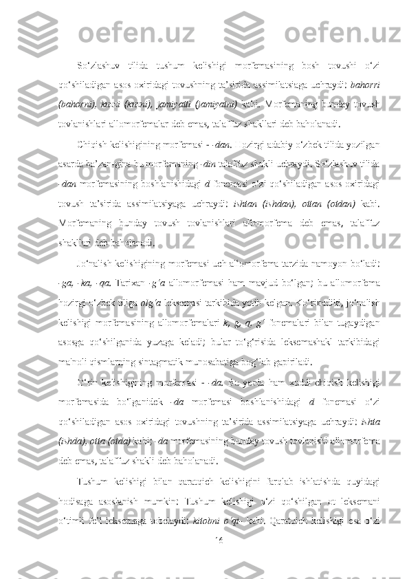 So‘zlashuv   tilida   tushum   kelishigi   morfemasining   bosh   tovushi   o‘zi
qo‘shiladigan   asos   oxiridagi   tovushning   ta’sirida   assimilatsiaga   uchraydi :   bahorri
( bahorni ),   kuzzi   ( kuzni ),   jamiyatti   ( jamiyatni )   kabi .   Morfemaning   bunday   tovush
tovlanishlari   allomorfemalar   deb   emas ,  talaffuz   shakllari   deb   baholanadi .
Chiqish   kelishigining   morfemasi  -  -dan .  Hozirgi   adabiy   o‘zbek   tilida   yozilgan
asarda   ba’zan-gina   bu   morfemaning   -din   talaffuz   shakli   uchraydi .  So‘zlashuv   tilida
-dan   morfemasining   boshlanishidagi   d   fonemasi   o‘zi   qo‘shiladigan   asos   oxiridagi
tovush   ta’sirida   assimilatsiyaga   uchraydi :   ishtan   ( ishdan ),   ottan   ( otdan )   kabi .
Morfemaning   bunday   tovush   tovlanishlari   allomorfema   deb   emas ,   talaffuz
shakllari   deb   baholanadi .
Jo‘nalish   kelishigining   morfemasi   uch   allomorfema   tarzida   namoyon   bo‘ladi :
-ga ,   -ka ,   -qa .   Т arixan   -g‘a   allomorfemasi   ham   mavjud   bo‘lgan ;   bu   allomorfema
hozirgi   o‘zbek   tiliga   olg‘a   leksemasi   tarkibida yetib   kelgan .   Ko‘rinadiki ,   jo‘nalish
kelishigi   morfemasining   allomorfemalari   k ,   g ,   q ,   g‘   fonemalari   bilan   tugaydigan
asosga   qo‘shilganida   yuzaga   keladi ;   bular   to‘g‘risida   leksemashakl   tarkibidagi
ma'noli   qismlarning   sintagmatik   munosabatiga   bog‘lab   gapiriladi .
O‘rin   kelishigining   morfemasi   -   -da .   Bu   yerda   ham   xuddi   chiqish   kelishigi
morfemasida   bo‘lganidek   -da   morfemasi   boshlanishidagi   d   fonemasi   o‘zi
qo‘shiladigan   asos   oxiridagi   tovushning   ta’sirida   assimilatsiyaga   uchraydi :   ishta
( ishda ),  otta  ( otda )   kabi ;  -da   morfemasining   bunday   tovush   tovlanishi   allomorfema
deb   emas ,  talaffuz   shakli   deb   baholanadi .
Т ushum   kelishigi   bilan   qaratqich   kelishigini   farqlab   ishlatishda   quyidagi
hodisaga   asoslanish   mumkin :   Т ushum   kelishigi   o‘zi   qo‘shilgan   ot   leksemani
o‘timli   fe’l   leksemaga   tobelaydi :   kitobni   o‘qi-   kabi .   Qaratqich   kelishigi   esa   o‘zi
16 