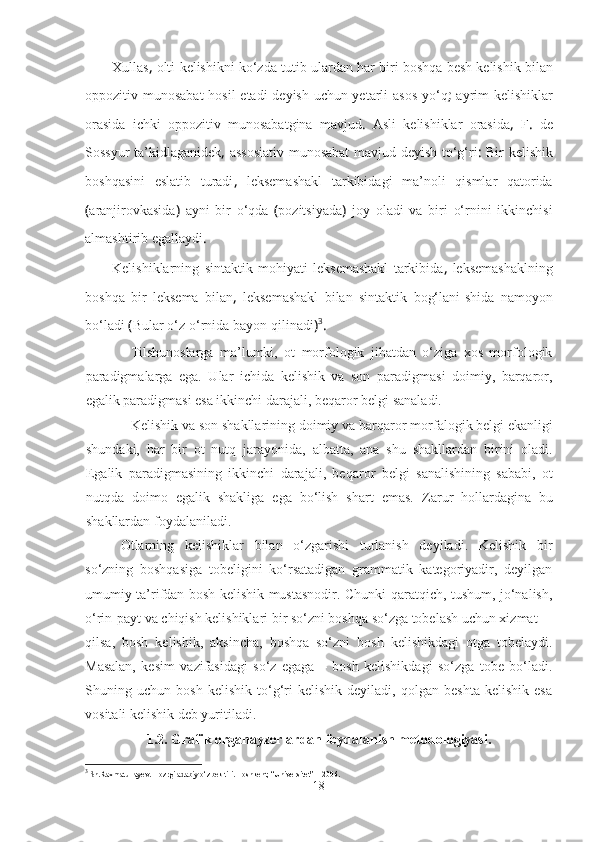 Xullas ,  olti   kelishikni   ko‘zda   tutib   ulardan   har   biri   boshqa   besh   kelishik   bilan
oppozitiv   munosabat   hosil   etadi   deyish   uchun yetarli   asos   yo‘q ;   ayrim   kelishiklar
orasida   ichki   oppozitiv   munosabatgina   mavjud .   Asli   kelishiklar   orasida ,   F .   de
Sossyur   ta’kidlaganidek ,   assosiativ   munosabat   mavjud   deyish   to‘g‘ri :   Bir   kelishik
boshqasini   eslatib   turadi ,   leksemashakl   tarkibidagi   ma’noli   qismlar   qatorida
( aranjirovkasida )   ayni   bir   o‘qda   ( pozitsiyada )   joy   oladi   va   biri   o‘rnini   ikkinchisi
almashtirib   egallaydi .
Kelishiklarning   sintaktik   mohiyati   leksemashakl   tarkibida ,   leksemashaklning
boshqa   bir   leksema   bilan ,   leksemashakl   bilan   sintaktik   bog‘lani-shida   namoyon
bo‘ladi  ( Bular   o‘z   o‘rnida   bayon   qilinadi ) 3
.
Tilshunoslarga   ma’lumki,   ot   morfologik   jihatdan   o‘ziga   xos   morfologik
paradigmalarga   ega.   Ular   ichida   kelishik   va   son   paradigmasi   doimiy,   barqaror,
egalik paradigmasi esa ikkinchi darajali, be q aror belgi sanaladi.
Kelishik va son shakllarining doimiy va bar q aror morfalogik belgi ekanligi
shundaki,   h ar   bir   ot   nutq   jarayonida,   albatta,   ana   shu   shakllardan   birini   oladi.
Egalik   paradigmasining   ikkinchi   darajali,   be q aror   belgi   sanalishining   sababi,   ot
nut q da   doimo   egalik   shakliga   ega   bo‘lish   shart   emas.   Zarur   hollardagina   bu
shakllardan foydalaniladi.
Otlarning   kelishiklar   bilan   o‘zgarishi   turlanish   deyiladi.   Kelishik   bir
so‘zning   boshqasiga   tobeligini   ko‘rsatadigan   grammatik   kategoriyadir,   deyilgan
umumiy ta’rifdan bosh kelishik mustasnodir. Chunki qaratqich, tushum, jo‘nalish,
o‘rin-payt va chiqish kelishiklari bir so‘zni boshqa so‘zga tobelash uchun xizmat
qilsa,   bosh   kelishik,   aksincha,   boshqa   so‘zni   bosh   kelishikdagi   otga   tobelaydi.
Masalan,   kesim   vazifasidagi   so‘z   egaga   –   bosh   kelishikdagi   so‘zga   tobe   bo‘ladi.
Shuning   uchun   bosh   kelishik   to‘g‘ri   kelishik   deyiladi,   qolgan   beshta   kelishik   esa
vositali kelishik deb yuritiladi.
1.2 .   Grafik organayzerlardan foydalanish metodologiyasi.
3
 Sh.Raxmatullayev. Hozrgi adabiy o‘zbek tili.  Toshkent, “Universitet” – 2006.
18 