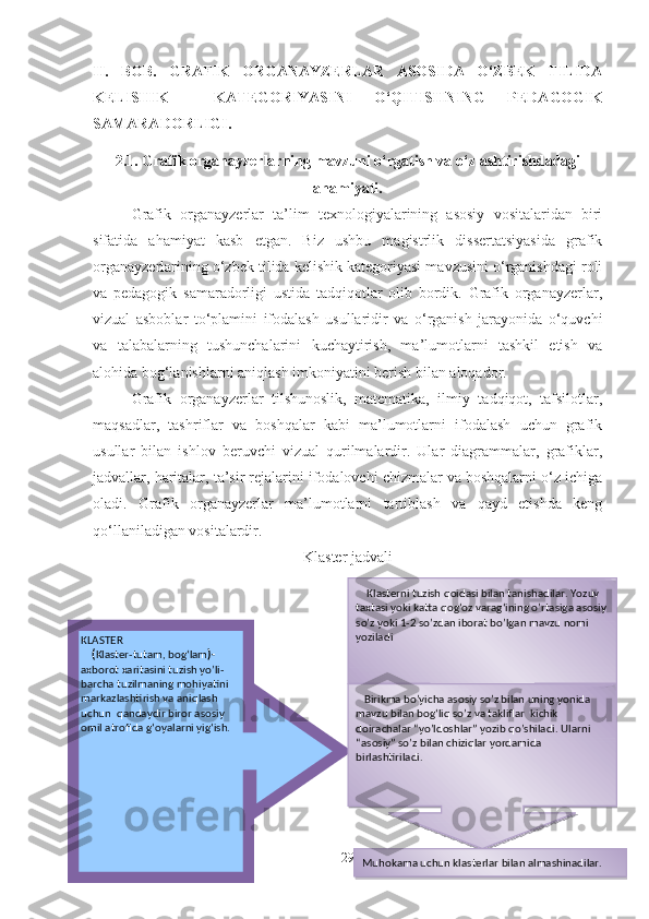 II.   BOB.   GRAFIK   ORGANAYZERLAR   ASOSIDA   O‘ZBEK   TILIDA
KELISHIK     KATEGORIYASINI   O‘QITISHNING   PEDAGOGIK
SAMARADORLIGI.
2.1. Grafik organayzerlarning mavzuni o‘rgatish va o‘zlashtirishdadagi
ahamiyati.
Grafik   organayzerlar   ta’lim   texnologiyalarining   asosiy   vositalaridan   biri
sifatida   ahamiyat   kasb   etgan.   Biz   ushbu   magistrlik   dissertatsiyasida   grafik
organayzerlarining o‘zbek tilida kelishik kategoriyasi mavzusini o‘rganishdagi roli
va   pedagogik   samaradorligi   ustida   tadqiqotlar   olib   bordik.   Grafik   organayzerlar,
vizual   asboblar   to‘plamini   ifodalash   usullaridir   va   o‘rganish   jarayonida   o‘quvchi
va   talabalarning   tushunchalarini   kuchaytirish,   ma’lumotlarni   tashkil   etish   va
alohida bog‘lanishlarni aniqlash imkoniyatini berish bilan aloqador.
Grafik   organayzerlar   tilshunoslik,   matematika,   ilmiy   tadqiqot,   tafsilotlar,
maqsadlar,   tashriflar   va   boshqalar   kabi   ma’lumotlarni   ifodalash   uchun   grafik
usullar   bilan   ishlov   beruvchi   vizual   qurilmalardir.   Ular   diagrammalar,   grafiklar,
jadvallar, haritalar, ta’sir rejalarini ifodalovchi chizmalar va boshqalarni o‘z ichiga
oladi.   Grafik   organayzerlar   ma’lumotlarni   tartiblash   va   qayd   etishda   keng
qo‘llaniladigan vositalardir.
Klaster jadvali
29KLASTER
     ( Klaster-tutam, bog‘lam )-
axborot xaritasini tuzish yo’li- 
barcha tuzilmaning mohiyatini 
markazlashtirish va aniqlash 
uchun  qandaydir biror asosiy 
omil atrofida g‘oyalarni yig‘ish.
           Klasterni tuzish qoidasi bilan tanishadilar. Yozuv 
taxtasi yoki katta qog‘oz varag‘ining o’rtasiga asosiy 
so’z yoki 1-2 so’zdan iborat bo’lgan mavzu nomi 
yoziladi
    Birikma bo’yicha asosiy so’z bilan uning yonida 
mavzu bilan bog‘liq so’z va takliflar  kichik 
doirachalar “yo’ldoshlar” yozib qo’shiladi. Ularni 
“asosiy” so’z bilan chiziqlar yordamida 
birlashtiriladi .
Muhokama uchun klasterlar bilan almashinadilar.    