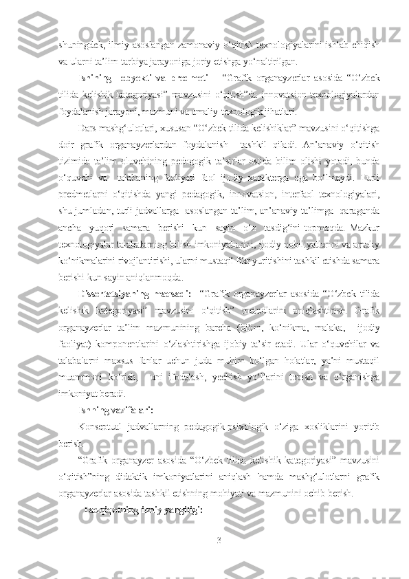 shuningdek,  ilmiy asoslangan   zamonaviy  o‘qitish  texnologiyalarini  ishlab  chiqish
va ularni ta’lim-tarbiya jarayoniga joriy etishga yo‘naltirilgan. 
Ishining     obyekti   va   predmeti   –   “Grafik   organayzerlar   asosida   “O‘zbek
tilida   kelishik   kategoriyasi”   mavzusini   o‘qitish”da   innovatsion   texnologiyalardan
foydalanish jarayoni, mazmuni va amaliy-texnologik jihatlari.
Dars mashg‘ulotlari, xususan “O‘zbek tilida kelishiklar” mavzusini o‘qitishga
doir   grafik   organayzerlar dan   foydalanish     tashkil   qiladi.   An’anaviy   o‘qitish
tizimida   ta’lim   oluvchining   pedagogik   ta’sirlar   ostida   bilim   olishi   yotadi,   bunda
o‘quvchi   va     talabaning   faoliyati   faol   ijodiy   xarakterga   ega   bo‘lmaydi.   Turli
predmetlarni   o‘qitishda   yangi   pedagogik,   innovatsion,   interfaol   texnologiyalari,
shu jumladan, turli  jadvallarga   asoslangan  ta’lim, an’anaviy  ta’limga   qaraganda
ancha     yuqori     samara     berishi     kun     sayin     o‘z     tasdig‘ini   topmoqda.   Mazkur
texnologiyalar talabalarning bilish imkoniyatlarini, ijodiy qobiliyatlarini va amaliy
ko‘nikmalarini rivojlantirishi, ularni mustaqil fikr yuritishini tashkil etishda samara
berishi kun sayin aniqlanmoqda. 
Dissertatsiyaning   maqsadi:     “Grafik   organayzerlar   asosida   “O‘zbek   tilida
kelishik   kategoriyasi”   mavzusini   o‘qitish”   metodlarini   aniqlashtirish.   Grafik
organayzerlar   ta’lim   mazmunining   barcha   (bilim,   ko‘nikma,   malaka,     ijodiy
faoliyat)   komponentlarini   o‘zlashtirishga   ijobiy   ta’sir   etadi.   Ular   o‘quvchilar   va
talabalarni   maxsus   fanlar   uchun   juda   muhim   bo‘lgan   holatlar,   ya’ni   mustaqil
muammoni   ko‘rish,     uni   ifodalash,   yechish   yo‘llarini   topish   va   o‘rganishga
imkoniyat beradi.
Ish n ing vazifalari:
Konseptual   jadvallarning   pedagogik-psixologik   o‘ziga   xosliklarini   yoritib
berish.
“Grafik   organayzer   asosida   “O‘zbek   tilida   kelishik   kategoriyasi”   mavzusini
o‘qitish”ning   didaktik   imkoniyatlarini   aniqlash   hamda   mashg‘ulotlarni   grafik
organayzerlar asosida tashkil etishning mohiyati va mazmunini ochib berish.
Tadqiqotning ilmiy yangiligi: 
3 