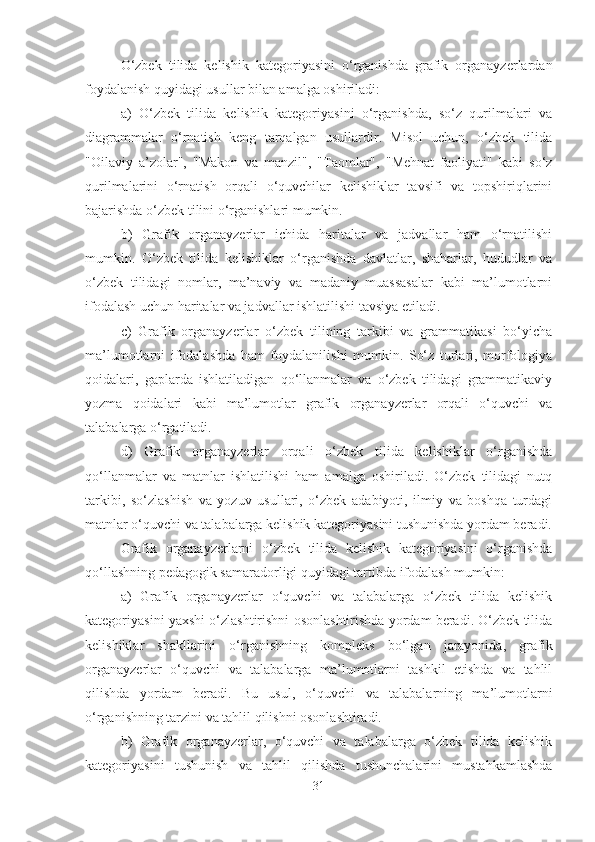 O‘zbek   tilida   kelishik   kategoriyasini   o‘rganishda   grafik   organayzerlardan
foydalanish quyidagi usullar bilan amalga oshiriladi:
a)   O‘zbek   tilida   kelishik   kategoriyasini   o‘rganishda,   so‘z   qurilmalari   va
diagrammalar   o‘rnatish   keng   tarqalgan   usullardir.   Misol   uchun,   o‘zbek   tilida
"Oilaviy   a’zolar",   "Makon   va   manzil",   "Taomlar",   "Mehnat   faoliyati"   kabi   so‘z
qurilmalarini   o‘rnatish   orqali   o‘quvchilar   kelishiklar   tavsifi   va   topshiriqlarini
bajarishda o‘zbek tilini o‘rganishlari mumkin.
b)   Grafik   organayzerlar   ichida   haritalar   va   jadvallar   ham   o‘rnatilishi
mumkin.   O‘zbek   tilida   kelishiklar   o‘rganishda   davlatlar,   shaharlar,   hududlar   va
o‘zbek   tilidagi   nomlar,   ma’naviy   va   madaniy   muassasalar   kabi   ma’lumotlarni
ifodalash uchun haritalar va jadvallar ishlatilishi tavsiya etiladi.
c)   Grafik   organayzerlar   o‘zbek   tilining   tarkibi   va   grammatikasi   bo‘yicha
ma’lumotlarni   ifodalashda   ham   foydalanilishi   mumkin.   So‘z   turlari,   morfologiya
qoidalari,   gaplarda   ishlatiladigan   qo‘llanmalar   va   o‘zbek   tilidagi   grammatikaviy
yozma   qoidalari   kabi   ma’lumotlar   grafik   organayzerlar   orqali   o‘quvchi   va
talabalarga o‘rgatiladi.
d)   Grafik   organayzerlar   orqali   o‘zbek   tilida   kelishiklar   o‘rganishda
qo‘llanmalar   va   matnlar   ishlatilishi   ham   amalga   oshiriladi.   O‘zbek   tilidagi   nutq
tarkibi,   so‘zlashish   va   yozuv   usullari,   o‘zbek   adabiyoti,   ilmiy   va   boshqa   turdagi
matnlar o‘quvchi va talabalarga kelishik kategoriyasini tushunishda yordam beradi.
Grafik   organayzerlarni   o‘zbek   tilida   kelishik   kategoriyasini   o‘rganishda
qo‘llashning pedagogik samaradorligi quyidagi tartibda ifodalash mumkin:
a)   Grafik   organayzerlar   o‘quvchi   va   talabalarga   o‘zbek   tilida   kelishik
kategoriyasini yaxshi o‘zlashtirishni osonlashtirishda yordam beradi. O‘zbek tilida
kelishiklar   shakllarini   o‘rganishning   kompleks   bo‘lgan   jarayonida,   grafik
organayzerlar   o‘quvchi   va   talabalarga   ma’lumotlarni   tashkil   etishda   va   tahlil
qilishda   yordam   beradi.   Bu   usul,   o‘quvchi   va   talabalarning   ma’lumotlarni
o‘rganishning tarzini va tahlil qilishni osonlashtiradi.
b)   Grafik   organayzerlar,   o‘quvchi   va   talabalarga   o‘zbek   tilida   kelishik
kategoriyasini   tushunish   va   tahlil   qilishda   tushunchalarini   mustahkamlashda
31 