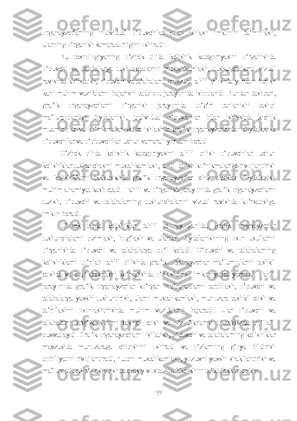 organayzerlarning   individual   o‘quvchilar   bilan   ishlash   imkonini   ta’minlash,
ularning o‘rganish samaradorligini oshiradi.
Bu   texnologiyaning   o‘zbek   tilida   kelishik   kategoriyasini   o‘rganishda
o‘quvchi   va   talabalarga   tushunchalarini   mustahkamlash,   tushunchalarni   vizual
ravishda ko‘rsatish, o‘quvchi va talabalarni mavzuni tahlil qilishda yordam berish
kabi   muhim   vazifalarni   bajarishi   tadqiqot   jarayonida   isbotlandi.   Bundan   tashqari,
grafik   organayzerlarni   o‘rganish   jarayonida   to‘g‘ri   tanlanishi   tashqi
ma’lumotlardan   foydalanish,   individual   o‘quvchilar   bilan   ishlashda   kichik
muammolar   va   ko‘nikmalar   ustida   ishlashda   grafik   organayzerlardan   foydalanish
o‘quvchilar va o‘qituvchilar uchun samarali yordam beradi.
O‘zbek   tilida   kelishik   kategoriyasini   tahlil   qilish   o‘quvchilar   uchun
kelishiklar tushunchasini mustahkamlash, tahlil qilish ko‘nikmalarini rivojlantirish
va   kelishiklarni   tushunishda   grafik   organayzerlar   chizmalaridan   foydalanish
muhim ahamiyat kasb etadi. Tahlil va o‘rganish jarayonida grafik organayzerlarni
tuzish,   o‘quvchi   va   talabalarning   tushunchalarini   vizual   ravishda   ko‘rsatishga
imkon beradi.
O‘zbek   tilida   kelishiklar   tahlil   qilinayotganida,   grafik   organayzerlar
tushunchalarni   tizimlash,   bog‘lash   va   ulardan   foydalanishning   oson   usullarini
o‘rganishda   o‘quvchi   va   talabalarga   qo‘l   keladi.   O‘quvchi   va   talabalarning
kelishiklarni   to‘plab   tahlil   qilishda   grafik   organayzerlar   ma’lumotlarni   tashkil
etishda   va   bog‘lanishlarni   ko‘rsatishda   o‘zlashtirish   imkoniyatini   yaratadi.   Tahlil
jarayonida   grafik   organayzerlar   ko‘rgan   ma’lumotlarni   tartiblash,   o‘quvchi   va
talabalarga   yaxshi   tushuntirish,   ularni   mustahkamlash,   munozara   tashkil   etish   va
ta’riflashni   osonlashtirishda   muhim   vazifalarni   bajaradi.   Ular   o‘quvchi   va
talabalarni   bog‘lanishlarni   tashkil   etish   va   o‘z   fikrlarini   ifodalashda   qo‘llab-
quvvatlaydi. Grafik organayzerlarni ishlatish, o‘quvchi va talabalarning kelishiklar
mavzusida   munozaraga   chiqishini   oshiradi   va   o‘zlarining   g‘oya   bildirish
qobiliyatini rivojlantiradi, nutqni mustahkamlash, yozuvni yaxshi shakllantirish va
ma’lumotlarni o‘zlashtirishda asosiy vosita hisoblanishini ta’kidlash mumkin.
33 