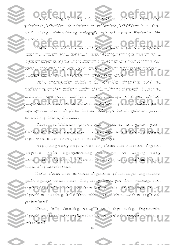   Mavzuni   o‘rganish   jarayonida   o‘quvchi   va   talabalarni   maqsadlarga
yo‘naltirish,   kelishiklar   tushunchalarini   mustahkamlash,   kelishiklarni   bog‘lash   va
tahlil   qilishga   o‘qituvchining   pedagogik   mahorati   ustuvor   jihatlardan   biri
hisoblanadi. 
Diagrammalar   o‘zbek   tilida   kelishiklar   o‘rgatishda   grafik   organayzerlar
orqali ma’lumotlarni vizual ravishda ifodalash va o‘rganishning osonlashtirilishida
foydalaniladigan asosiy tushunchalardandir. O‘quvchilar kelishiklar tahlilini vizual
ravishda   o‘rganish,   munozara   tashkil   etish,   kelishiklarni   tartiblash   va   bog‘lashda
diagrammalardan foydalanish jarayonini o‘rganishlari kerak.
Grafik   organayzerlar   o‘zbek   tilida   kelishiklar   o‘rgatishda   tuzish   va
bog‘lashning amaliy metodlarini taqdim etishda muhim rol o‘ynayadi. O‘quvchi va
talabalarni   kelishiklarni   tartiblash,   bog‘lash,   tartibga   solish   va   ta’riflash
jarayonlarini  osonlashtirish  uchun tuzish  va bog‘lashning  amaliy metodlari  grafik
organayzerlar   orqali   o‘rgatilsa,   boshqa   pedagogik   texnologiyalardan   yaqqol
samaradorligi bilan ajralib turadi. 
O‘quvchi   va   talabalarni   gapirish,   nutqni   mustahkamlash,   yozuvni   yaxshi
shakllantirish   va   ma’lumotlarni   tahlil   qilish   jarayonlarini   grafik   organayzerlar
orqali tashkil etilishi o‘z natijasini bermasdan qolmaydi. 
Tadqiqotning   asosiy   maqsadlaridan   biri,   o‘zbek   tilida   kelishiklar   o‘rganish
jarayonida   grafik   organayzerlarning   muhimligini   va   ularning   asosiy
tushunchalarini,   foydalanish   metodlarini   tushuntirish,   ulardan   kutilgan   natijalar
haqida to‘liq tushuntirishdir. 
Klaster   o‘zbek   tilida   kelishiklar   o‘rganishda   qo‘llaniladigan   eng   mashhur
grafik   organayzerlardan   biridir.   Ular,   asosiy   mavzu   yoki   fikrni   markazga   olish
orqali   uning   atrafida   fikrlarni   va   ularga   bog‘liq   tafsilotlarni   ifodalaydi.   Bu   usul
o‘quvchi   va   talabalarga   kelishiklarni   tahlil   qilish,   fikrlarni   tuzish   va   bog‘lashda
yordam beradi.
Klaster,   baliq   skeletidagi   yorug‘lik   va   boshqa   turdagi   diagrammalar
o‘quvchi   va   talabalarning   ma’lumotlarni   vizual   ravishda   tasavvur   qilishlariga
imkon beradi.
34 