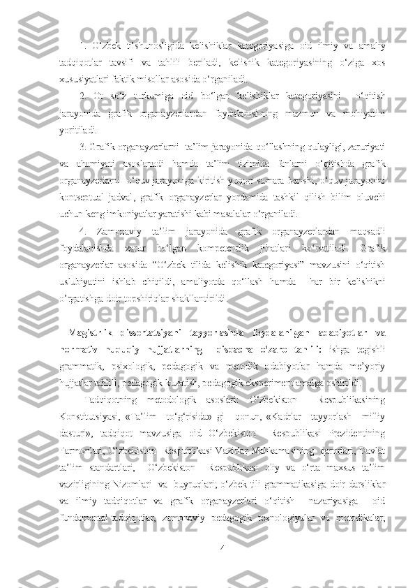 1.   O‘zbek   tilshunosligida   kelishiklar   kategoriyasiga   oid   ilmiy   va   amaliy
tadqiqotlar   tavsifi   va   tahlili   beriladi,   kelishik   kategoriyasining   o‘ziga   xos
xususiyatlari faktik misollar asosida o‘rganiladi .
2.   Ot   so‘z   turkumiga   oid   bo‘lgan   kelishiklar   kategoriyasini     o‘qitish
jarayonida   grafik   organayzerlar dan   foydalanish ning   mazmun   va   mohiyatini
yoriti ladi.
3. Grafik organayzerlar ni   ta’lim jarayonida qo‘llashning qulayligi, zaruriyati
va   ahamiyati   asoslanadi   hamda   t a’lim   tizimida   fanlarni   o‘qitishda   grafik
organayzerlarni    o‘quv jarayoniga  kiritish  yuqori  samara   berishi,   o‘quv jarayonini
kontseptual   jadval ,   grafik   organayzerlar   yordamida   tashkil   qilish   bilim   oluvchi
uchun keng imkoniyatlar yarat ishi kabi masalalar o‘rganiladi . 
4.   Zamonaviy   ta’lim   jarayonida   grafik   organayzerlar dan   maqsadli
foydalanishda   zarur   bo‘lgan   kompetentlik   jihatlari   ko rsatiladi.  ʻ G rafik
organayzerlar   asosida   “O‘zbek   tilida   kelishik   kategoriyasi”   mavzusini   o‘qitish
uslubiyatini   ishlab   chiqildi,   amaliyotda   qo‘llash   hamda     har   bir   kelishikni
o’rgatishga doir topshiriqlar shakllantirildi .
  Magistrlik   dissertatsiyani   tayyorlashda   foydalanilgan   adabiyotlar   va
normativ   huquqiy   hujjatlarning     qisqacha   o‘zaro   tahlili:   ishga   tegishli
grammatik,   psixologik,   pedagogik   va   metodik   adabiyotlar   hamda   me’yoriy
hujjatlar tahlili, pedagogik kuzatish, pedagogik eksperiment amalga oshirildi.
Tadqiqotning   metodologik   asoslari:   O‘zbekiston     Respublikasining
Konstitutsiyasi,   «Ta’lim     to‘g‘risida»   gi     qonun,   «Kadrlar     tayyorlash     milliy
dasturi»,   tadqiqot   mavzusiga   oid   O‘zbekiston     Respublikasi   Prezidentining
Farmonlari, O‘zbekiston   Respublikasi  Vazirlar Mahkamasining   qarorlari, Davlat
ta’lim   standartlari,     O‘zbekiston     Respublikasi   oliy   va   o‘rta   maxsus   ta’lim
vazirligining Nizomlari   va   buyruqlari; o‘zbek tili grammatikasiga doir darsliklar
va   ilmiy   tadqiqotlar   va   grafik   organayzerlari   o‘qitish     nazariyasiga     oid
fundamental tadqiqotlar,   zamonaviy   pedagogik   texnologiyalar   va   metodikalar;
4 