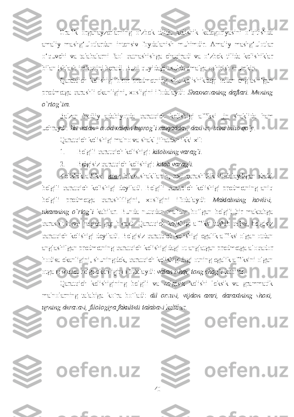 Grafik   organayzerlarning   o‘zbek   tilida   kelishik   kategoriyasini   o‘qitishda
amaliy   mashg‘ulotlardan   intensiv   foydalanish   muhimdir.   Amaliy   mashg‘ulotlar
o‘quvchi   va   talabalarni   faol   qatnashishga   chaqiradi   va   o‘zbek   tilida   kelishiklar
bilan ishlash imkonini beradi. Buni quyidagi usulda amalga oshirish mumkin. 
Qaratqich   kelishigi   biror   predmetning   shu   kelishikdagi   otdan   anglashilgan
predmetga qarashli ekanligini, xosligini ifodalaydi:   Shaxnozaning daftari. Mening
o`rtog`im .
Ba'zan   badiiy   adabiyotda   qaratqich   kelishigi   affiksi   -in   shaklida   ham
uchraydi:  Bu vatan - ozod xalqin tuprog`i muqaddas, daxlsiz, buni bilib qo`y .
Qaratqich kelishigi ma'no va shakl jihatdan ikki xil:
1. Belgili qaratqich kelishigi:  kitobning varag`i .
2. Belgisiz qaratqich kelishigi:  kitob varag`i.
Kelishik   affiksi   - nin g   bilan   shakllanib,   real   qarashlilik   ifodalaydigan   shakl
belgili   qaratqich   kelishigi   deyiladi.   Belgili   qaratqich   kelishigi   predmetning   aniq
belgili   predmetga   qarashliligini,   xosligini   ifodalaydi:   Maktabning   hovlisi,
ukamning   o`rtog`i   kabilar.   Bunda   nutqdan   ma'lum   bo`lgan   belgili   bir   maktabga
qarashli hovli haqida gap boradi. Qaratqich kelishigi affiksi tushib qolsa, belgisiz
qaratqich kelishigi deyiladi. Belgisiz qaratqich kelishigi egalik affiksi olgan otdan
anglashilgan predmetning qaratqich kelishigidagi ot anglatgan predmetga aloqador
hodisa ekanligini, shuningdek, qaratqich kelishigidagi otning egalik affiksini olgan
otga nisbatan belgi ekanligini ifodalaydi:  vatan ishqi, tong chog`i  kabilar.
Qaratqich   kelishigining   belgili   va   belgisiz   kelishi   leksik   va   grammatik
ma'nolarning   talabiga   ko`ra   bo`ladi:   dil   orzusi,   vijdon   amri,   daraxtning   shoxi,
uyning derazasi, filologiya fakulteti talabasi  kabilar.
40 