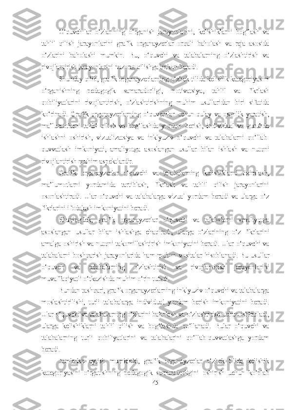 O‘quvchilar   o‘zlarining   o‘rganish   jarayonlarini,   kelishiklarni   bog‘lash   va
tahlil   qilish   jarayonlarini   grafik   organayzerlar   orqali   baholash   va   reja   asosida
o‘zlarini   baholashi   mumkin.   Bu,   o‘quvchi   va   talabalarning   o‘zlashtirish   va
rivojlantirish jarayonlarini nazorat qilishga imkon beradi.
Shunday qilib, grafik organayzerlarning o‘zbek tilida kelishik kategoriyasini
o‘rganishning   pedagogik   samaradorligi,   motivatsiya,   tahlil   va   fikrlash
qobiliyatlarini   rivojlantirish,   o‘zlashtirishning   muhim   usullaridan   biri   sifatida
ko‘rinadi.   Grafik   organayzerlarning   o‘quvchilar   uchun   qulay   va   osonlik   yaratish,
ma’lumotlarni   tahlil   qilish   va   bog‘lashda   yordam   berish,   individual   va   guruhda
ishlashni   oshirish,   vizualizatsiya   va   inklyuziv   o‘quvchi   va   talabalarni   qo‘llab-
quvvatlash   imkoniyati,   amaliyotga   asoslangan   usullar   bilan   ishlash   va   nutqni
rivojlantirish muhim aspektlardir.
Grafik   organayzerlar   o‘quvchi   va   talabalarning   kelishiklarni   tizimlash,
ma’lumotlarni   yordamida   tartiblash,   fikrlash   va   tahlil   qilish   jarayonlarini
osonlashtiradi.   Ular   o‘quvchi   va   talabalarga   vizual   yordam   beradi   va   ularga   o‘z
fikrlarini ifodalash imkoniyatini beradi. 
Shuningdek,   grafik   organayzerlar   o‘quvchi   va   talabalarni   amaliyotga
asoslangan   usullar   bilan   ishlashga   chaqiradi,   ularga   o‘zlarining   o‘z   fikrlarini
amalga oshirish va nutqni takomillashtirish imkoniyatini beradi. Ular o‘quvchi va
talabalarni  boshqarish  jarayonlarida ham  muhim  vositalar   hisoblanadi.  Bu  usullar
o‘quvchi   va   talabalarning   o‘zlashtirish   va   rivojlantirish   jarayonlarini
muvaffaqiyatli o‘tkazishda muhim o‘rin tutadi.
Bundan tashqari, grafik organayzerlarning inklyuziv o‘quvchi va talabalarga
moslashtirilishi,   turli   talabalarga   individual   yordam   berish   imkoniyatini   beradi.
Ular o‘quvchi va talabalarning o‘zlarini baholash va o‘zlashtirish uchun ishlatiladi,
ularga   kelishiklarni   tahlil   qilish   va   bog‘lashda   qo‘llanadi.   Bular   o‘quvchi   va
talabalarning   turli   qobiliyatlarini   va   talabalarini   qo‘llab-quvvatlashga   yordam
beradi.
Jumladan   aytish   mumkinki,   grafik   organayzerlar   o‘zbek   tilida   kelishik
kategoriyasini   o‘rgatishning   pedagogik   samaradorligini   oshirish   uchun   ko‘plab
45 