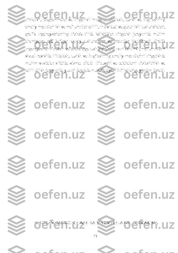 o‘rnatish,   diagrammalar   va   o‘rganish   modelini   qo‘llash,   tuzish   va   bog‘lashning
amaliy metodlari ish va ma’lumotlar tahlili, individual va guruh ishi tushunchalari,
grafik   organayzerlarning   o‘zbek   tilida   kelishiklar   o‘rgatish   jarayonida   muhim
ahamiyatga   ega   bo‘lgan   asosiy   tushunchalar   va   metodlar   hisoblanadi.   Grafik
organayzerlar o‘quvchi va talabalarga tushunchalarni osonlashtirish, ma’lumotlarni
vizual   ravishda   ifodalash,   tuzish   va   bog‘lashning   amaliy   metodlarini   o‘rgatishda
muhim   vositalar   sifatida   xizmat   qiladi.   O‘quvchi   va   talabalarni   o‘zlashtirish   va
tahlil qilish jarayonida yuqori darajada muvaffaqiyatli bo‘lishlariga yordam beradi.
III BOB. PEDAGOGIK TAJRIBA-SINOV IShLARINI O‘TKAZIS H.
47 