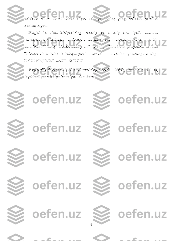 uzluksiz   ta’lim   tizimi   uchun   o‘quv   adabiyotlarining   yangi   avlodini   yaratish
kontseptsiyasi.
Magistrlik   dissertatsiyasining   nazariy   va   amaliy   ahamiyati :   t adqiqot
natijasida   ot   so‘z   turkumi,   o‘zbek   tilida   kelishiklar   mavzulari   berilgan   ona   tili
darsliklari,   “Hozirgi   o‘zbek   adabiy   tili”   fanining     “Grafik   organayzerlar   asosida
“O‘zbek   tilida   kelishik   kategoriyasi”   mavzusini   o‘qitish”ning   nazariy,   amaliy-
texnologik jihatlari takomillashtirildi.  
Magistrlik   dissertatsiyasi   tuzilmasining   tavsifi.     kirish,   uchta   bob,   xulosa,
foydalanilgan adabiyotlar ro‘yxatidan iborat. 
5 