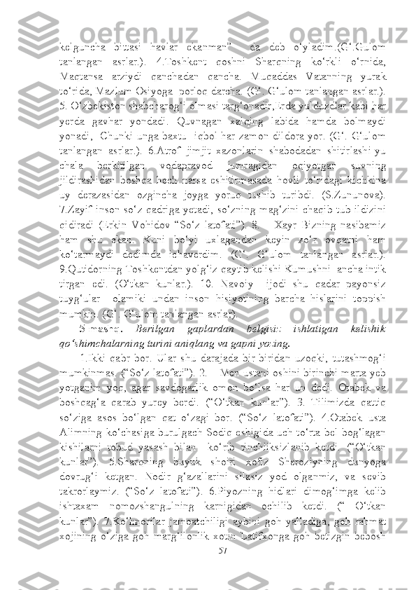 kelguncha   bittasi   havlar   ekanman”     da   deb   o‘yladim.(G‘.Gulom
tanlangan   asrlar.).   4.Toshkent   qoshni   Sharqning   ko‘rkli   o‘rnida,
Maqtansa   arziydi   qanchadan   qancha.   Muqaddas   Vatanning   yurak
to‘rida, Mazlum Osiyoga  porloq darcha. (G‘. G‘ulom tanlangan asrlar.).
5. O‘zbekiston shabcharog‘i olmasi targ‘onadir,Erda yulduzdlar kabi har
yerda   gavhar   yondadi.   Quvnagan   xalqing   labida   hamda   bolmaydi
yonadi,   Chunki unga baxtu -iqbol har zamon dildora yor. (G‘. G‘ulom
tanlangan   asrlar.).   6.Atrof   jimjit   xazonlarin   shabodadan   shitirlashi-yu
chala   berkitilgan   vodapravod   jumragidan   oqiyotgan   suvning
jildirashidan   boshqa   hech   narsa   eshitirmasada   hovli   to‘ridagi   kichkina
uy   derazasidan   ozgincha   joyga   yoruq   tushib   turibdi.   (S.Zununova).
7.Zayif inson so‘z qadriga yetadi, so‘zning mag‘zini chaqib tub ildizini
qidiradi   (Erkin   Vohidov   “So‘z   latofati”).   8.   –   Xayr   Bizning   nasibamiz
ham   shu   ekan.   Kuni   bo‘yi   uxlagandan   keyin   zo‘r   ovqatni   ham
ko‘tarmaydi   dedimda   ichaverdim.   (G‘.   G‘ulom   tanlangan   asrlar.).
9.Qutidorning Toshkentdan yolg‘iz qaytib kelishi Kumushni  ancha intik
tirgan   edi.   (O‘tkan   kunlar.).   10.   Navoiy     ijodi   shu   qadar   payonsiz
tuyg‘ular     olamiki   undan   inson   hisiyotining   barcha   hislarini   toppish
mumkin. (G‘. G‘ulom tanlangan asrlar). 
5-mashq.   Berilgan   gaplardan   belgisiz   ishlatigan   kelishik
qo‘shimchalarning turini aniqlang va gapni yozing.
1.Ikki   qabr   bor.   Ular   shu   darajada   bir-biridan   uzoqki,   tutashmog‘i
mumkinmas. (“So‘z latofati”). 2. – Men ustani oshini birinchi marta yeb
yotganim   yoq,   agar   savdogarlik   omon   bo‘lsa   har   un   dedi.   Otabek   va
boshqag‘a   qarab   yurey   berdi.   (“O‘tkan   kunlar”).   3.   Tilimizda   qattiq
so‘ziga   asos   bo‘lgan   qat   o‘zagi   bor.   (“So‘z   latofati”).   4.Otabek   usta
Alimning ko‘chasiga burulgach Sodiq eshigida uch to‘rta bel bog‘lagan
kishilarni   tobud   yasash   bilan     ko‘rib   tinchliksizlanib   ketdi.   (“O‘tkan
kunlar”).   5.Sharqning   buyuk   shoiri   xofiz   Sheroziyning   dunyoga
dovrug‘i   ketgan.   Nodir   g‘azallarini   silasiz   yod   olganmiz,   va   sevib
takrorlaymiz.   (“So‘z   latofati”).   6.Piyozning   hidlari   dimog‘imga   kelib
ishtaxam   nomozshangulning   karnigidan   ochilib   ketdi.   (“   O‘tkan
kunlar”).   7.Ko‘hnorilar   jamoatchiligi   aybini   goh   yalladiga,   goh   rahmat
xojining   o‘ziga   goh   marg‘ilonlik   xotin   Latifxonga   goh   betizgin   bebosh
57 