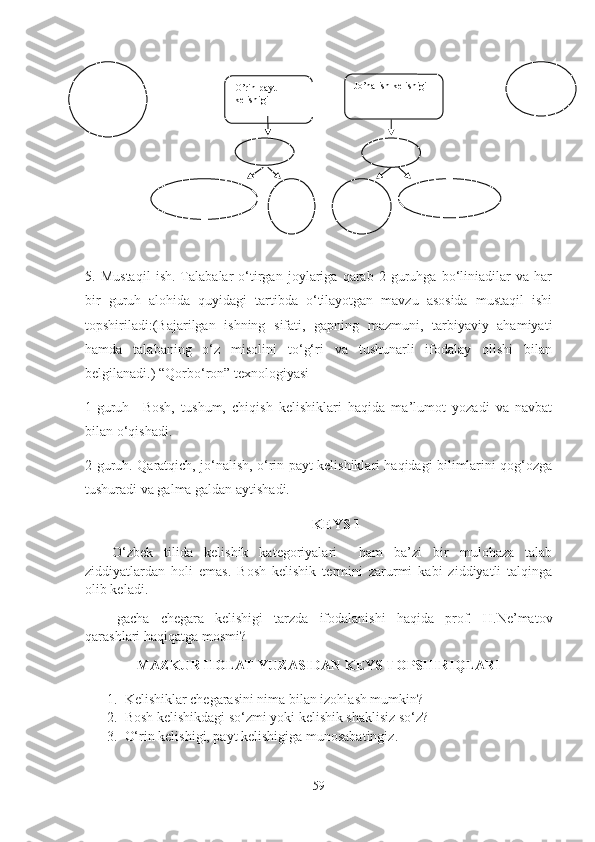 5.   Mustaqil   ish.   Talabalar   o‘tirgan   joylariga   qarab   2   guruhga   bo‘liniadilar   va   har
bir   guruh   alohida   quyidagi   tartibda   o‘tilayotgan   mavzu   asosida   mustaqil   ishi
topshiriladi:(Bajarilgan   ishning   sifati,   gapning   mazmuni,   tarbiyaviy   ahamiyati
hamda   talabaning   o‘z   misolini   to‘g‘ri   va   tushunarli   ifodalay   olishi   bilan
belgilanadi.) “Qorbo‘ron” texnologiyasi
1-guruh   –Bosh,   tushum,   chiqish   kelishiklari   haqida   ma’lumot   yozadi   va   navbat
bilan o‘qishadi.
2-guruh. Qaratqich, jo‘nalish, o‘rin-payt kelishiklari haqidagi bilimlarini qog‘ozga
tushuradi va galma galdan aytishadi.
KEYS  1                                               
O‘zbek   tilida   kelishik   kategoriyalari     ham   ba’zi   bir   mulohaza   talab
ziddiyatlardan   holi   emas.   Bosh   kelishik   termini   zarurmi   kabi   ziddiyatli   talqinga
olib keladi.
-gacha   chegara   kelishigi   tarzda   ifodalanishi   haqida   prof.   H.Ne’matov
qarashlari haqiqatga mosmi?
MAZKUR HOLAT YUZASIDAN KEYS TOPSHIRIQLARI
1. Kelishiklar  chegaras ini nima bilan izohlash mumkin?
2. Bosh kelishikdagi so‘zmi yoki kelishik shaklisiz so‘z?
3. O‘rin kelishigi, payt kelishigiga munosabatingiz.
59O’rin-payt 
kelishigi Jo’nalish kelishigi
   
     