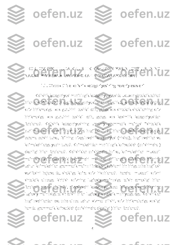 I BОB.   O‘ZBEK TILIDA KELISHIK  KATEGORIYASINI O‘QITISHNING
NAZARIY MASALALARI VA GRAFIK ORGANAYZERLAR. 
1.1.  O‘zbek tilida kelishik kategoriyasining nazariy asoslari
Kelishik kategoriyasi morfologik kategoriya sirasida ustuvor sintaktik tabiati
bilan   ajralib   turadi.   U   egalik   kategoriyasi   bilan   birgalikda   sintaktik   shakllarning
so‘z birikmasiga   xos guruhini   tashkil etib, gapga xos sintaktik shakllarning so‘z
birikmasiga   xos   guruhini   tashkil   etib,   gapga   xos   kesimlik   kategoriyasidan
farqlanadi.   Kelishik   kategoriyasining   umumiy   grammatik   ma’nosi   “sintaktik
qurilmada  tobe   so‘zni   hokim   so‘zga  bog‘lash  ”.  Bu   bilan  u  egalik  kategoriyasiga
qarama-qarshi   tursa,   fe’lning   o‘zgalovchi   kategoriyasi   (nisbat),   bog‘lovchilar   va
ko‘makchilarga yaqin turadi. Ko‘makchidan morfologik ko‘rsatkich (qo‘shimcha )
ekanligi   bilan   farqlanadi.   Kelishiklar   qo‘shimcha   bo‘lsa,   ko‘makchilar     mustaqil
ma’nosini   yo‘qotgan   yoki   yordamchi   ma’noda   qo‘llangan   so‘zlardir.   Shuning
uchun ko‘makchilar  grammatik ma’no ifodalash, so‘zlarni bir-biriga tobe bog‘lash
vazifasini   bajarsa-da,   shakliga   ko‘ra   so‘z   hisoblanadi.   Barcha     mustaqil   so‘zni
sintaktik   aloqaga   kiritish   so‘zning   lug‘aviy   ma’nosiga   ta’sir   etmasligi   bilan
farqlanib   turadi.   Holbuki,   o‘zgalovchi   kategoriya   faqat   fe’lga   xos   va   fe’llarning
lug‘aviy ma’nosiga ta’sir etishi bilan lug‘aviy-sintaktik mohiyatga ega. Kelishiklar
bog‘lovchilardan   esa   tobe   aloqa   uchun   xizmat   qilishi,   so‘z   birikmalariga   xosligi
hamda  grammatik ko‘rsatkich (qo‘shimcha ekanligi ) bilan farqlanadi.  
6 