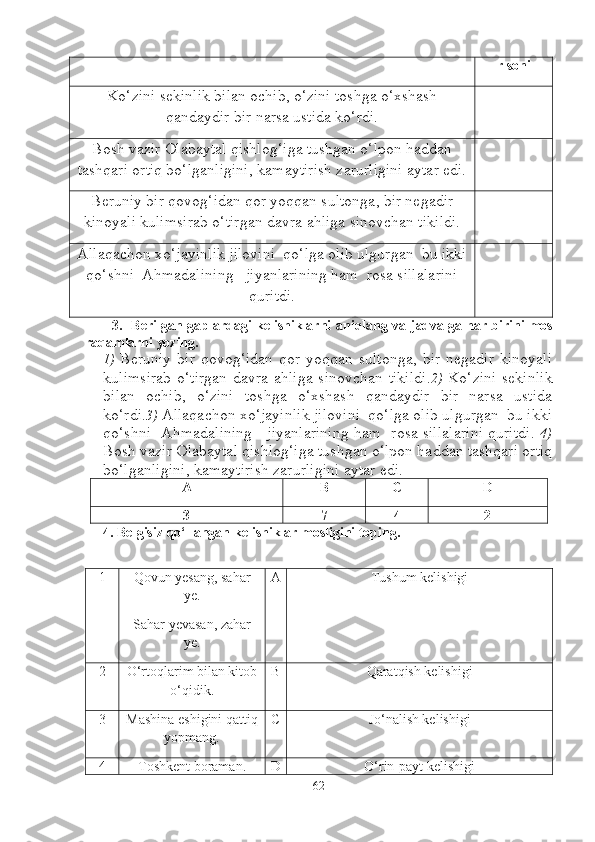 r  soni
Ko‘zini sekinlik bilan ochib, o‘zini toshga o‘xshash
qandaydir bir narsa ustida ko‘rdi.
Bosh vazir Olabaytal qishlog‘iga tushgan o‘lpon haddan
tashqari ortiq bo‘lganligini, kamaytirish zarurligini aytar edi.
Beruniy bir qovog‘idan qor yoqqan sultonga, bir negadir
kinoyali kulimsirab o‘tirgan davra ahliga sinovchan tikildi.
Allaqachon xo‘jayinlik jilovini  qo‘lga olib ulgurgan  bu ikki
qo‘shni  Ahmadalining   jiyanlarining ham  rosa sillalarini
quritdi.
3.    Berilgan gaplardagi kelishiklarni   aniqlang va   jadvalga har bir ini   mos
raqamlarni yozing.   
1)   Beruniy  bir   qovog‘idan   qor  yoqqan  sultonga,   bir   negadir  kinoyali
kulimsirab  o‘tirgan  davra ahliga sinovchan tikildi. 2)   Ko‘zini sekinlik
bilan   ochib,   o‘zini   toshga   o‘xshash   qandaydir   bir   narsa   ustida
ko‘rdi. 3)  Allaqachon xo‘jayinlik jilovini  qo‘lga olib ulgurgan  bu ikki
qo‘shni   Ahmadalining     jiyanlarining ham   rosa sillalarini quritdi.   4)
Bosh vazir Olabaytal qishlog‘iga tushgan o‘lpon haddan tashqari ortiq
bo‘lganligini, kamaytirish zarurligini aytar edi.  
A B C D
3 7 4 2
4 . Belgisiz qo‘llangan kelishiklar mosligini toping. 
1 Qovun yesang, sahar
ye.
Sahar yevasan, zahar
ye. A Tushum kelishigi
2 O‘rtoqlarim bilan kitob
o‘qidik. B Qaratqish kelishigi
3 Mashina eshigini qattiq
yopmang. C Jo‘nalish kelishigi
4 Toshkent boraman. D O‘rin-payt kelishigi
62 