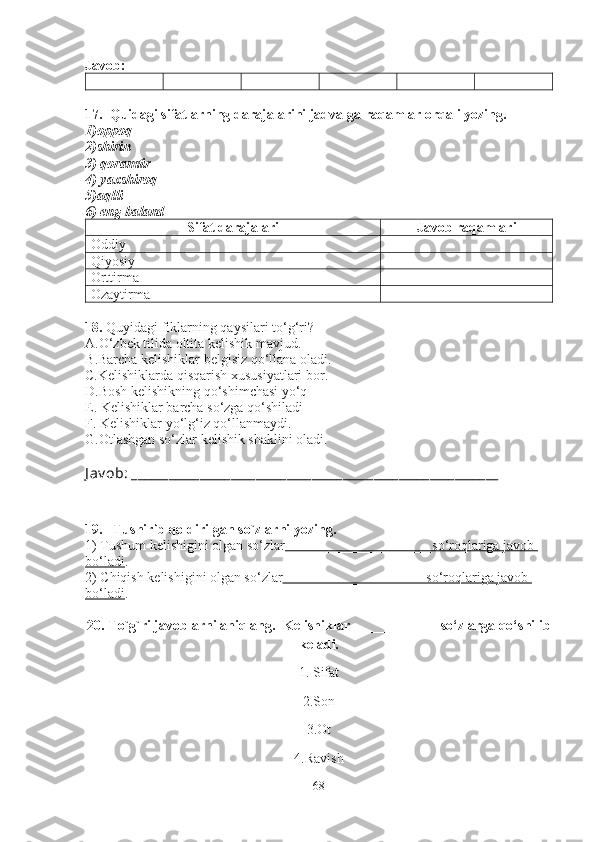 Javob: 
17 .  Quidagi sifatlarning darajalarini jadvalga raqamlar orqali yozing.
1)oppoq 
2 )shirin
3)  qoramtir  
4)  yaxshiroq
5) aqlli
6) eng baland
Sifat darajalari Javob raqamlari
Oddiy
Qiyosiy
Orttirma
Ozaytirma
18.  Quyidagi fiklarning qaysilari to‘g‘ri?   
A .O‘zbek tilida oltita kelishik mavjud.
B .Barcha kelishiklar belgisiz qo‘llana oladi .
C. Kelishiklarda qisqarish xususiyatlari bor .
D.Bosh kelishikning qo‘shimchasi yo‘q
E. Kelishiklar barcha so‘zga qo‘shiladi
F. Kelishiklar yo‘lg‘iz qo‘llanmaydi. 
G.Otlashgan so‘zlar kelishik shaklini oladi.
J av ob:  ___________________________________________________________
19.   Tushirib qoldirilgan so`zlarni yozing. 
1) Tushum kelishigini olgan so‘zlar _____________________so‘roqlariga javob 
bo‘ladi . 
2) Chiqish kelishigini olgan so‘zlar ____________________ so‘roqlariga javob 
bo‘ladi . 
20. To`g`ri javoblarni aniqlang.   Kelishiklar  ____________  so‘zlarga qo‘shilib
keladi.
1.   Sifat
2.Son
3.Ot
4.Ravish
68 