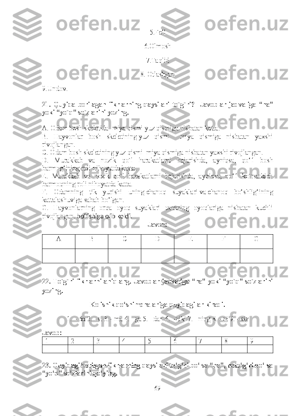 5.Fe’l
6.Olmosh
7.Taqlid 
8. Otlashgan 
9.Undov.
21 .   Quyida   berilagan   fikrlarning   qaysilari   to`g`ri?     Javoblar   jadvaliga   “ha”
yoki “yo`q” so`zlarini yozing.
A. Odam bosh skeletida  miya qismi yuz qismiga nisbatan katta.
B.   Hayvonlar   bosh   skeletining   yuz   qismi     miya   qismiga   nisbatan   yaxshi
rivojlangan.
C. Odam bosh skeletining   yuz qismi  miya qismiga nisbatan yaxshi rivojlangan.
D.   Murakkab   va   nozik   qo`l   harakatlarni   bajarishda,   ayniqsa,   qo‘1   bosh
barmog‘ining roli nihoyatda katta.
E.   Murakkab   va   nozik   qo`l   harakatlarni   bajarishda,   ayniqsa,   qo‘1   ko`rsatkich
barmoqning roli nihoyatda katta.
F.   Odamning   tik   yurishi   uning   chanoq   suyaklari   va   chanoq   bo‘shlig‘ining
kattalashuviga sabab bo‘lgan .
G.   Hayvonlarning   orqa   oyoq   suyaklari   oamning   oyoqlariga   nisbatan   kuchli
rivojlangan.  bo‘lishiga olib keldi.
Javob: 
A B C D E F G
22 . To`g`ri fikrlarni aniqlang. Javoblar jadvaliga “ha” yoki “yo`q” so`zlarini
yozing. 
Kelishik qo‘shimchalariga quyidagilar kiradi. 
1.   – da 2. –si 3. –ma 4. –ga 5. –dan 6. –niki 7. –ning 8. –ni 9. - siz
Javob: 
1 2 3 4 5 6 7 8 9
23. Quyidagi berilgan fikrlarning qaysilari to‘g‘ri bo‘lsa “ha”, noto‘g‘ri bo‘lsa
“yo‘q” so‘zlarini qo‘ying .
69 