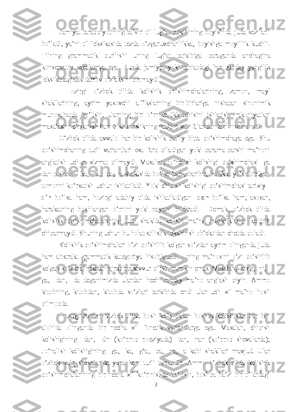 Jamiyat   taraqqiyotining   ta’siri   til   lug‘at   tarkibining   boyishida   juda   sezilarli
bo‘ladi,   ya’ni   til   leksikasida   tezda   o‘zgaruvchanlikka,   boyishga   moyillik   kuchli.
Tilning   grammatik   qurilishi   uning   lug‘at   tarkibiga   qaraganda   anchagina
konservativ   xarakterga   ega.   Bunda   jamiyat   yoki   tabiatdagi   har   qanday   yangilik
leksikadagidek darrov o‘z aksini topmaydi.
  Hozirgi   o‘zbek   tilida   kelishik   qo‘shimchalarining,   zamon,   mayl
shakllarining,   ayrim   yasovchi   affikslarning   bir-birlariga   nisbatan   sinonimik
munosabatda   bo‘lishi,   ularning   biri   o‘rnida   ikkinchisini   ishlatish   imkoniyatlari
masalasini o‘rganish ham tilshunoslikning muhim vazifalaridan biri hisoblanadi.
O‘zbek   tilida   avvalo   har   bir   kelishik   qat’iy   bitta   qo‘shimchaga   ega.   Shu
qo‘shimchaning   turli   variantlari   esa   farq   qiladigan   yoki   qarama-qarshi   ma’noni
anglatish   uchun   xizmat   qilmaydi.   Masalan,   jo‘nalish   kelishigi   qo‘shimchasi   -ga
dan   tashqari   -ka,   -na,   -qa,   -a   shaklsida   bo‘lsa   ham,   baribir,   harakat   yo‘naltirilgan
tomonni ko‘rsatish uchun ishlatiladi. Yoki chiqish kelishigi qo‘shimchasi tarixiy   -
din   bo‘lsa   ham,   hozirgi   adabiy   tilda   ishlatiladigan   -dan   bo‘lsa   ham,   asosan,
harakatning   boshlangan   o‘rnini   yoki   paytini   bildiradi.     Demak,   o‘zbek   tilida
kelishik   qo‘shimchalarining   turli   shaklda   kelishi   ma’no   nozikliklarini   keltirib
chiqarmaydi. Shuning uchun bu holat stilistik tekshirish ob’ektidan chetda qoladi.
Kelishik qo‘shimchalari o‘zi qo‘shilib kelgan so‘zdan ayrim olinganda juda
ham   abstrakt   grammatik   kategoriya   hisoblanadi.   Uning   ma’nosini   o‘zi   qo‘shilib
kelgan so‘z ma’nosidan ajratib tasavvur qilish mumkin emas. Masalan, -ning, -ni, -
ga,   -dan,   -da   deganimizda   ulardan   hech   qanday   ma’no   anglash   qiyin.   Ammo
kitobning,   kitobdan,   kitobda   so‘zlari   tarkibida   endi   ular   uch   xil   ma’no   hosil
qilmoqda.
Hozirgi   zamon   o‘zbek   tilida   bosh   kelishikdan   boshqa   kelishiklar   har   biri
alohida   olinganda   bir   necha   xil   fonetik   variantlarga   ega.   Masalan,   chiqish
kelishigining   -dan,   -din   (ko‘proq   poeziyada)   -tan,   -nan   (ko‘proq   shevalarda);
Jo‘nalish   kelishigining   -ga,   -ka,   -g‘a,   -qa,   -na,   -a   kabi   shakllari   mavjud.   Ular
o‘zbek   xalq   shevalarida   yana   ham   turli   tumandir.   Ammo   o‘zbek   tilida   kelishik
qo‘shimchalarining   bir   necha   xil   ko‘rinishda   bo‘lishi,   boshqa   ba’zi   bir   tillardagi
7 