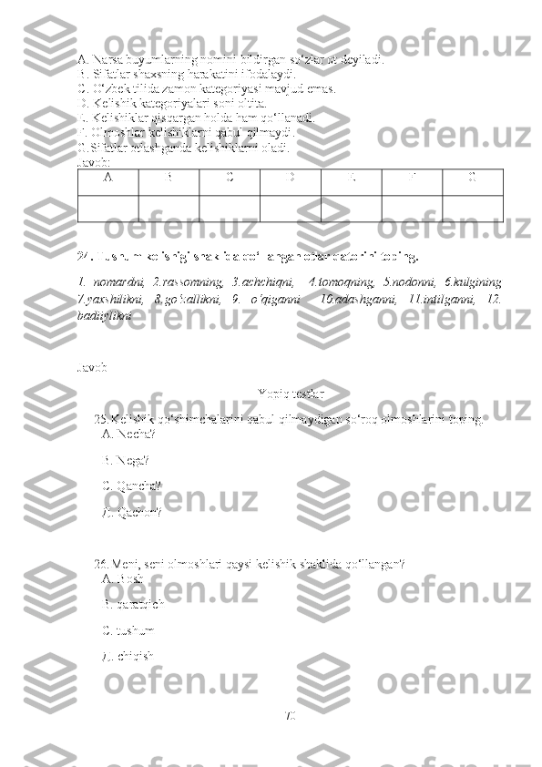 A . Narsa buyumlarning nomini bildirgan so‘zlar ot deyiladi .
B . Sifatlar shaxsning harakatini ifodalaydi .
C . O‘zbek tilida zamon kategoriyasi mavjud emas .
D . Kelishik kategoriyalari soni oltita.
E . Kelishiklar qisqargan holda ham qo‘llanadi .
F . Olmoshlar kelishiklarni qabul qilmaydi .
G. Sifatlar otlashganda kelishiklarni oladi . 
Javob: 
A B C D E F G
24. Tushum kelishigi shaklida qo‘llangan otlar qatorini toping.
1.   nomardni,   2.rassomning,   3.achchiqni,     4.tomoqning,   5.nodonni,   6.kulgining
7.yaxshilikni,   8.go‘zallikni,   9.   o‘qiganni     10.adashganni,   11.intilganni,   12.
badiiylikni 
Javob_ 
Yopiq testlar
25. Kelishik qo‘shimchalarini qabul qilmaydigan so‘roq olmoshlarini toping.  
А.  Necha?
В. N ega?
С. Qancha?
Д. Q achon?
26. Meni, seni olmoshlari qaysi kelishik shaklida qo‘llangan ?
А. Bosh
В. qaratqich 
С. tushum
Д. chiqish
70 