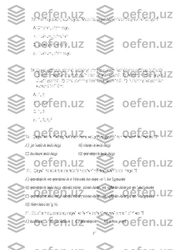       27.  Yer haydasan, kuz hayda.  Maqolda qaysi kelishiklar belgisiz ishlatilgan ? 
А.Chiqish, o‘rin-payt.
В. Tushum, jo‘nalish
С. Qaratqich, chiqish
Д. Tushum, o‘rin-payt
28. Qaysi gaplarda chiqish kelishigi o‘rnida tushum kelishigini qo‘llasa bo‘ladi?
1)   solih   maxdum   hamon   Ra’nodan   koyib   kelardi.   2)   Mehmonlardan   yoshi
ulug‘i gapirdi. 3) Ona qizining peshonasidan o‘pdi. 4) Bolaning kelganidan
xursand bo‘ldim.
А.  1, 3
В. 1, 2, 3
С. 1 , 2
Д. 1, 2, 3, 4
29.     Qaysi kelishikdagi so‘zlar harakat yo‘nalgan biror narsani ko‘rsatadi?
A)  jo‘nalish kelishigi                 B) chiqish kelishigi  
C) tushum kelishigi                    D) qaratqich kelishigi  
 30.   Qaysi holatlarda qaratqich qo‘shimchasi tushib qolmaydi?
A) qaratqich va qaralmish o‘rtasida boshqa so‘z bo‘lganida  
B) qaratqich kelishigi atoqli otlar, olmoshlar, va sifatdoshlarga qo‘shilganda
C) qaratqich kelishigi atoqli otlar, olmoshlar, va sifatdoshlarga qo‘shilganda 
D) Barchasi to‘g‘ri.
31.  Ot bilan ot, odatda, qaysi   kelishik qo‘shimchasi orqali birikadi?
A) tushum       B)  jo‘nalish     C) qaratqich       D) o‘rin-payt        
71 