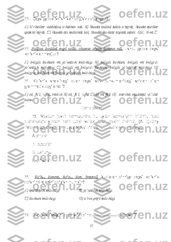 32. .  Qaysi gapda kelishiklar belgisiz qo‘llangan?
A) U chollar suhbatini eshitmas edi. B) Bunda bulbul kitob o‘qiydi, Bunda qurtlar
ipak to‘qiydi. C) Bunda ari keltiradi bol, Bunda qushlar topadi iqbol. D)A, B va C .
33.   Solijon   boshini   quyi   solib,   chuqur   o‘yga   botgan   edi.   Ushbu   gapda   qaysi
kelishiklar mavjud?
A)   belgili   tushum   va   jo‘nalish   kelishigi   B)   belgili   tushum,   belgili   va   belgisiz
jo‘nalish   kelishigi   C)   belgili   va   belgisiz   tushum,   belgili   jo‘nalish   kelishigi   D)
belgisiz tushum va belgili jo‘nalish kelishigi  
34.   Kelishik   shaklidagi   otlar   qaysi   so‘z   turkumlaridagi   so‘zlar   bilan
grammatik bog‘lanadi?
A) ot, fe’l, sifat, ravish B) ot, fe’l, sifat  C) ot  va fe’l  D)   barcha mustaqil so‘zlar
bilan
Ochiq testlar
35.   Maxdum   javob   bermaguncha   bu   uydan   ketmasligini   bildirib,   faqat
pochchasig‘a   yordam   berib   turish   va'dasi   bilan   opasini   tinchitdi.   (A.   Qodiriy
"Mehrobdan chayon").    Bu gapda ikki o‘rinda ……. kelishigi qo‘llangan.
А.chiqish
В.  qaratqich
С.  tushum
Д.  jo‘nalish
36.     Ko‘k...   boqma,   ko‘p...   boq.   (maqol)   Nuqtalar   o‘rniga   qaysi   kelishik
qo‘shimchalarini qo‘yish mumkin?
A) qaratqich kelishigi                   B) jo‘nalish kelishigi  
C) tushum kelishigi                       D) o‘rin-payt kelishigi  
3 7 .  Tushum kelishigini olgan so‘z doimo … ….  … ……..  bog‘lanadi?
72 