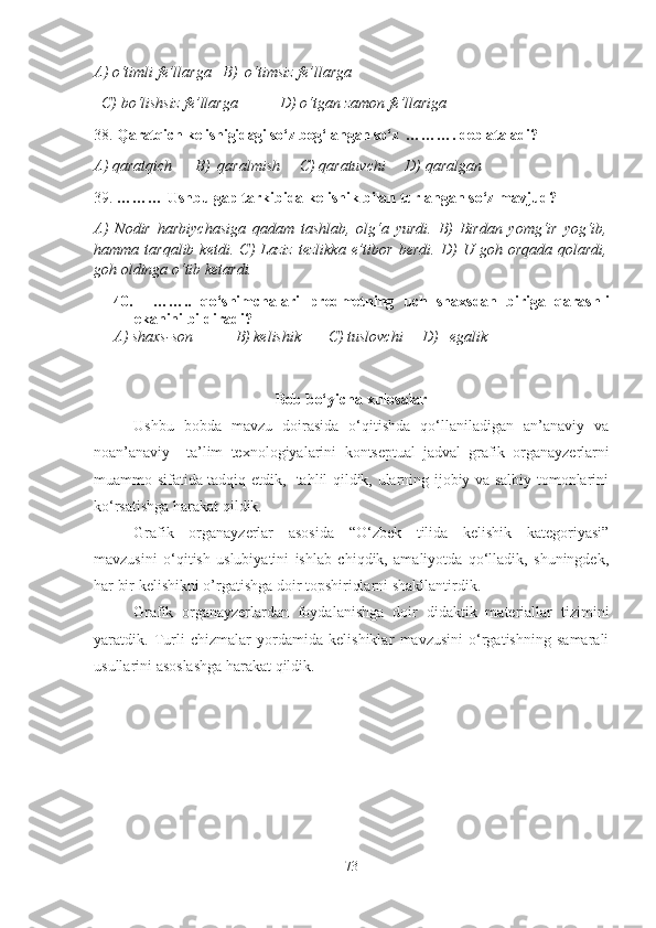 A) o‘timli fe’llarga   B)  o‘timsiz fe’llarga   
  C) bo‘lishsiz fe’llarga           D) o‘tgan zamon fe’llariga 
38.  Qaratqich kelishigidagi so‘z bog‘langan so‘z  … …….  deb ataladi?
A) qaratqich      B)  qaralmish     C) qaratuvchi     D) qaralgan   
39.  … …… Ushbu  gap tarkibida kelishik bilan turlangan so‘z mavjud?
A)   Nodir   harbiychasiga   qadam   tashlab,   olg‘a   yurdi.   B)   Birdan   yomg‘ir   yog‘ib,
hamma  tarqalib   ketdi.   C)   Laziz   tezlikka   e’tibor   berdi.   D)   U  goh   orqada   qolardi,
goh oldinga o‘tib ketardi. 
40.     ……..   qo‘shimchalar i   predmetning   uch   shaxsdan   biriga   qarashli
ekanini bildiradi?
A) shaxs-son           B) kelishik       C) tuslovchi     D)   egalik  
Bob bo‘yicha xulosalar
Ushbu   bobda   mavzu   doirasida   o‘qitishda   qo‘llaniladigan   an’anaviy   va
noan’anaviy     ta’lim   texnologiyalarini   kontseptual   jadval   grafik   organayzerlarni
muammo sifatida tadqiq etdik,   tahlil qildik, ularning ijobiy va salbiy tomonlarini
ko‘rsatishga harakat qildik.
Grafik   organayzerlar   asosida   “O‘zbek   tilida   kelishik   kategoriyasi”
mavzusini   o‘qitish   uslubiyatini   ishlab   chiqdik,   amaliyotda   qo‘lladik,   shuningdek,
har bir kelishikni o’rgatishga doir topshiriqlarni shakllantirdik.
Grafik   organayzerlar dan   foydalanishga   doir   didaktik   materiallar   tizimini
yaratdik.   Turli   chizmalar   yordamida   kelishiklar   mavzusini   o‘rgatishning   samarali
usullarini asoslashga harakat qildik.
73 