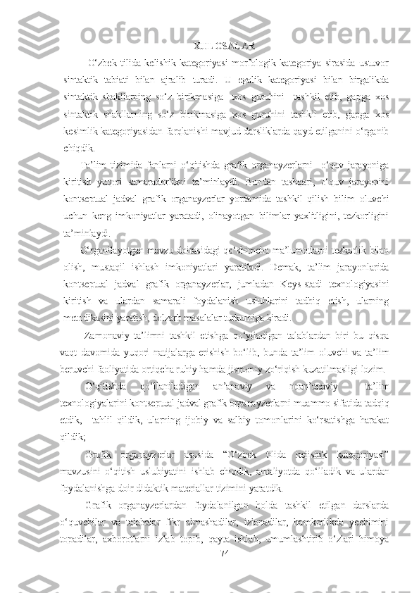 XULOSALAR
    O‘zbek   tilida   kelishik   kategoriyasi   morfologik   kategoriya   sirasida   ustuvor
sintaktik   tabiati   bilan   ajralib   turadi.   U   egalik   kategoriyasi   bilan   birgalikda
sintaktik   shakllarning   so‘z   birikmasiga     xos   guruhini     tashkil   etib,   gapga   xos
sintaktik   shakllarning   so‘z   birikmasiga   xos   guruhini   tashkil   etib,   gapga   xos
kesimlik kategoriyasidan farqlanishi mavjud darsliklarda qayd etilganini o‘rganib
chiqdik. 
Ta’lim   tizimida   fanlarni   o‘qitishda   grafik   organayzerlarni     o‘quv   jarayoniga
kiritish   yuqori   samaradorlikni   ta’minlaydi.   Bundan   tashqari,   o‘quv   jarayonini
kontseptual   jadval   grafik   organayzerlar   yordamida   tashkil   qilish   bilim   oluvchi
uchun   keng   imkoniyatlar   yaratadi,   olinayotgan   bilimlar   yaxlitligini,   tezkorligini
ta’minlaydi. 
O‘rganilayotgan mavzu doirasidagi qo‘shimcha ma’lumotlarni tezkorlik bilan
olish,   mustaqil   ishlash   imkoniyatlari   yaratiladi.   Demak,   ta’lim   jarayonlarida
kontseptual   jadval   grafik   organayzerlar,   jumladan   Keys-stadi   texnologiyasini
kiritish   va   ulardan   samarali   foydalanish   uslublarini   tadbiq   etish,   ularning
metodikasini yaratish, dolzarb masalalar turkumiga kiradi.
  Zamonaviy   ta’limni   tashkil   etishga   qo‘yiladigan   talablardan   biri   bu   qisqa
vaqt   davomida   yuqori   natijalarga   erishish   bo‘lib,   bunda   ta’lim   oluvchi   va   ta’lim
beruvchi faoliyatida ortiqcha ruhiy hamda jismoniy zo‘riqish kuzatilmasligi lozim.
   O‘qitishda   qo‘llaniladigan   an’anaviy   va   noan’anaviy     ta’lim
texnologiyalarini  kontseptual jadval grafik organayzerlarni  muammo sifatida tadqiq
etdik,     tahlil   qildik,   ularning   ijobiy   va   salbiy   tomonlarini   ko‘rsatishga   harakat
qildik;
Grafik   organayzerlar   asosida   “O‘zbek   tilida   kelishik   kategoriyasi”
mavzusini   o‘qitish   uslubiyatini   ishlab   chiqdik,   amaliyotda   qo‘lladik   va   u lar dan
foydalanishga doir didaktik materiallar tizimini yaratdik.
Grafik   organayzerlardan   foydalanilgan   holda   tashkil   etilgan   darslarda
o‘quvchilar   va   talabalar   fikr   almashadilar,   izlanadilar,   hamkorlikda   yechimini
topadilar,   axborotlarni   izlab   topib,   qayta   ishlab,   umumlashtirib   o‘zlari   himoya
74 