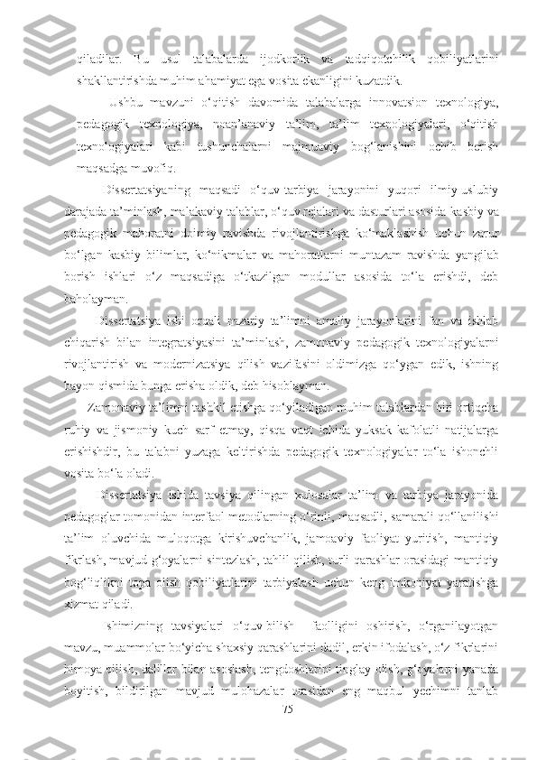 qiladilar.   Bu   usul   talabalarda   ijodkorlik   va   tadqiqotchilik   qobiliyatlarini
shakllantirishda muhim ahamiyat ega vosita ekanligini kuzatdik .
Ushbu   mavzuni   o‘qitish   davomida   talabalarga   innovatsion   texnologiya,
pedagogik   texnologiya,   noan’anaviy   ta’lim,   ta’lim   texnologiyalari,   o‘qitish
texnologiyalari   kabi   tushunchalarni   majmuaviy   bog‘lanishini   ochib   berish
maqsadga muvofiq. 
Dissertatsiyaning   maqsadi   o‘quv-tarbiya   jarayonini   yuqori   ilmiy-uslubiy
darajada ta’minlash, malakaviy talablar, o‘quv rejalari va dasturlari asosida  kasbiy va
pedagogik   mahoratni   doimiy   ravishda   rivojlantirishga   ko‘maklashish   uchun   zarur
bo‘lgan   kasbiy   bilimlar,   ko‘nikmalar   va   mahoratlarni   muntazam   ravishda   yangilab
borish   ishlari   o‘z   maqsadiga   o‘tkazilgan   modullar   asosida   to‘la   erishdi,   deb
baholayman.
      Dissertatsiya   ishi   orqali   nazariy   ta’limni   amaliy   jarayonlarini   fan   va   ishlab
chiqarish   bilan   integratsiyasini   ta’minlash,   zamonaviy   pedagogik   texnologiyalarni
rivojlantirish   va   modernizatsiya   qilish   vazifasini   oldimizga   qo‘ygan   edik,   ishning
bayon qismida bunga erisha oldik, deb hisoblayman.
    Zamonaviy ta’limni tashkil etishga qo‘yiladigan muhim talablardan biri ortiqcha
ruhiy   va   jismoniy   kuch   sarf   etmay,   qisqa   vaqt   ichida   yuksak   kafolatli   natijalarga
erishishdir,   bu   talabni   yuzaga   keltirishda   pedagogik   texnologiyalar   to‘la   ishonchli
vosita bo‘la oladi.
      Dissertatsiya   ishida   tavsiya   qilingan   xulosalar   ta’lim   va   tarbiya   jarayonida
pedagoglar tomonidan interfaol metodlarning o‘rinli, maqsadli, samarali qo‘llanilishi
ta’lim   oluvchida   muloqotga   kirishuvchanlik,   jamoaviy   faoliyat   yuritish,   mantiqiy
fikrlash, mavjud g‘oyalarni sintezlash, tahlil qilish, turli qarashlar orasidagi mantiqiy
bog‘liqlikni   topa   olish   qobiliyatlarini   tarbiyalash   uchun   keng   imkoniyat   yaratishga
xizmat qiladi.
Ishimizning   tavsiyalari   o‘quv-bilish     faolligini   oshirish,   o‘rganilayotgan
mavzu, muammolar bo‘yicha shaxsiy qarashlarini dadil, erkin ifodalash, o‘z fikrlarini
himoya qilish, dalillar bilan asoslash, tengdoshlarini tinglay olish, g‘oyalarni yanada
boyitish,   bildirilgan   mavjud   mulohazalar   orasidan   eng   maqbul   yechimni   tanlab
75 