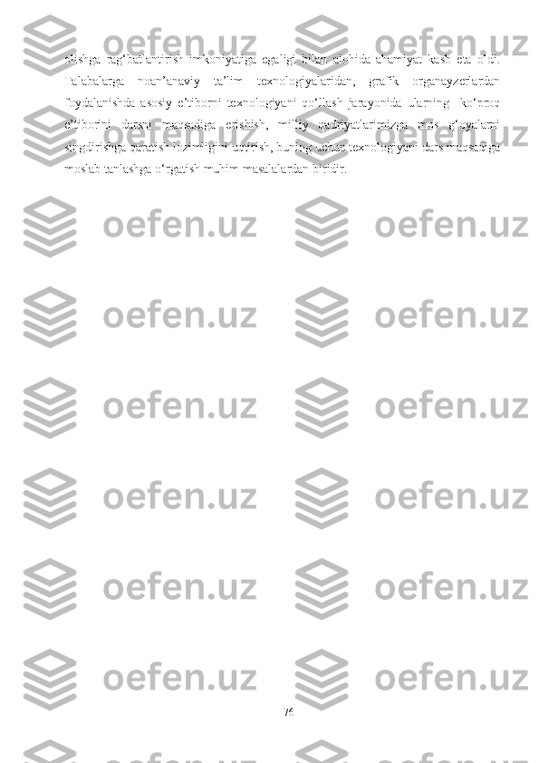 olishga   rag‘batlantirish   imkoniyatiga   egaligi   bilan   alohida   ahamiyat   kasb   eta   oldi.
Talabalarga   noan’anaviy   ta’lim   texnologiyalaridan,   grafik   organayzerlardan
foydalanishda   asosiy   e’tiborni   texnologiyani   qo‘llash   jarayonida   ularning     ko‘proq
e’tiborini   darsni   maqsadiga   erishish,   milliy   qadriyatlarimizga   mos   g‘oyalarni
singdirishga qaratish lozimligini uqtirish, buning uchun texnologiyani dars maqsadiga
moslab tanlashga o‘rgatish muhim masalalardan biridir.
76 
