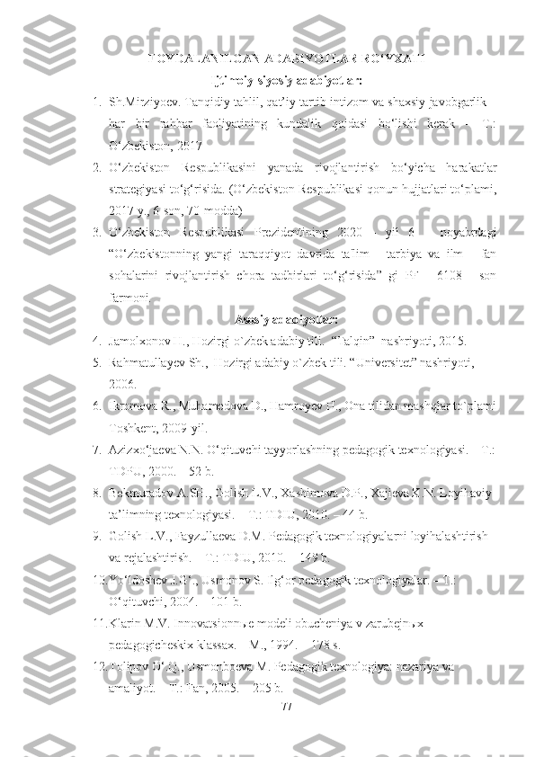 FOYDALANILGAN ADABIYOTLAR RO‘YXATI
Ijtimoiy-siyosiy adabiyotlar:
1. Sh.Mirziyoev. Tanqidiy tahlil, qat’iy tartib-intizom va shaxsiy javobgarlik –
har   bir   rahbar   faoliyatining   kundalik   qoidasi   bo‘lishi   kerak   –   T.:
O‘zbekiston, 2017
2. O‘zbekiston   Respublikasini   yanada   rivojlantirish   bo‘yicha   harakatlar
strategiyasi to‘g‘risida. (O‘zbekiston Respublikasi qonun hujjatlari to‘plami,
2017 y., 6-son, 70-modda)
3. O‘zbekiston   Respublikasi   Prezidentining   2020   -   yil   6   –   noyabrdagi
“O‘zbekistonning   yangi   taraqqiyot   davrida   ta'lim   -   tarbiya   va   ilm   -   fan
sohalarini   rivojlantirish   chora   tadbirlari   to‘g‘risida”   gi   PF   -   6108   -   son
farmoni. 
Asosiy adabiyotlar:
4. Jamolxonov  H.,  Hozirgi o`zbek adabiy tili .   “Talqin”  nashriyoti , 2015.
5. Rahmatullayev  Sh . ,   Hozirgi adabiy o`zbek tili. “Universitet” nashriyoti , 
2006.
6. Ikromova  R. , Muhamedova  D. , Hamroyev  H.,  Ona tilidan mashqlar to`plami
Toshkent, 2009-yil.
7. Azizxo‘jaeva N.N. O‘qituvchi tayyorlashning pedagogik texnologiyasi. – T.:
TDPU, 2000. – 52 b.
8. Bekmuradov A.SH., Golish L.V., Xashimova D.P., Xajieva K.N. Loyihaviy 
ta’limning texnologiyasi. – T.: TDIU, 2010. – 44 b. 
9. Golish L.V., Fayzullaeva D.M. Pedagogik texnologiyalarni loyihalashtirish 
va rejalashtirish. – T.: TDIU, 2010. – 149 b.
10. Yo‘ldoshev J.G‘., Usmonov S. Ilg‘or pedagogik texnologiyalar. – T.:  
O‘qituvchi, 2004. – 101 b. 
11. Klarin M.V. Innovatsionnыe modeli obucheniya v zarubejnыx 
pedagogicheskix klassax. – M., 1994. – 178 s.
12. Tolipov O‘.Q., Usmonboeva M. Pedagogik texnologiya: nazariya va 
amaliyot. – T.: Fan, 2005. – 205 b.
77 