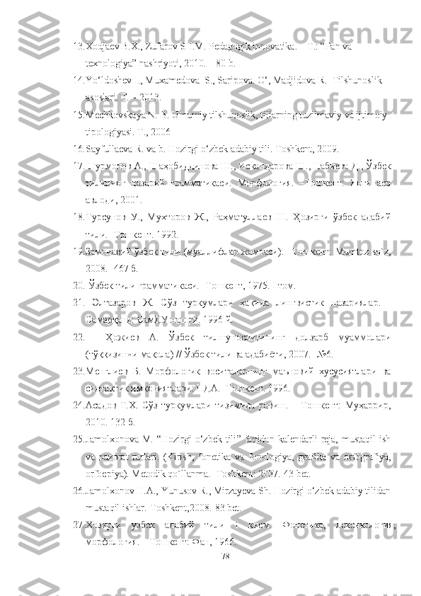 13. Xodjaev B.X., Zufarov SH.M. Pedagogik innovatika. – T.: “Fan va 
texnologiya” nashriyoti, 2010. – 80 b.
14. Yo‘ldoshev I., Muxamedova  S., Saripova. O‘, Madjidova R.  Tilshunoslik 
asoslari. T. – 2013.
15. Mechkovskaya N. B. Umumiy tilshunoslik, tillarning tuzilmaviy va ijtimoiy 
tipologiyasi. T., 2006
16. Sayfullaeva R. va b.  Hozirgi o‘zbek adabiy tili .  Toshkent,  2009 .
17.  Нурмонов А., Шаҳобиддинова Ш., Искандарова Ш., Набиева Д. ,  Ўзбек
тилининг   назарий   грамматикаси.   Морфология.   –Тошкент:   Янги   аср
авлоди, 2001.
18. Турсунов   У.,   Мухторов   Ж.,   Раҳматуллаев   Ш.   Ҳозирги   ўзбек   адабий
тили. -Тошкент. 1992.
19. Замонавий ўзбек тили (муаллифлар жамоаси). –Тошкент: Mumtoz so`z,
2008. -467 б.
20.  Ўзбек тили грамматикаси. -Тошкент, 1975.  I  том.
21.   Элтазаров   Ж.   Сўз   туркумлари   ҳақида   лингвистик   назариялар.   -
Самарқанд: СамДУ нашри. 1996 й.
22.     Ҳожиев   А.   Ўзбек   тилшунослигининг   долзарб   муаммолари
(тўққизинчи мақола) // Ўзбек тили ва адабиёти, 2007. -№6.
23. Менглиев   Б.   Морфологик   воситаларнинг   маъновий   хусусиятлари   ва
синтактик имкониятлари: НДА. -Тошкент. 1996.
24. Асадов   Т.Х.   Сўз   туркумлари   тизимида   равиш.   –   Тошкент:   Муҳаррир,
2010.  132  б .
25. Jamolхonova  М.   “ Hozirgi  o‘zbek  tili ”  fanidan  kalendarli   reja,  mustaqil   ish
va   nazorat   turlari .   (Kirish,   fonetika   va   fonologiya,   grafika   va   orfografiya,
orfoepiya). Меtоdik qo´llаnmа.- Тoshkent: 2007.-43 bet.
26. Jamolхonov H.А., Yunusov R., Мirzayeva Sh. Hozirgi o‘zbek adabiy tilidan
mustaqil ishlar.-Тоshkent,2008.-83 bet.
27. Хозирги   узбек   адабий   тили   I   кисм.   Фонетика,   лексикология,
морфология. – Тошкент: Фан, 1966. 
78 