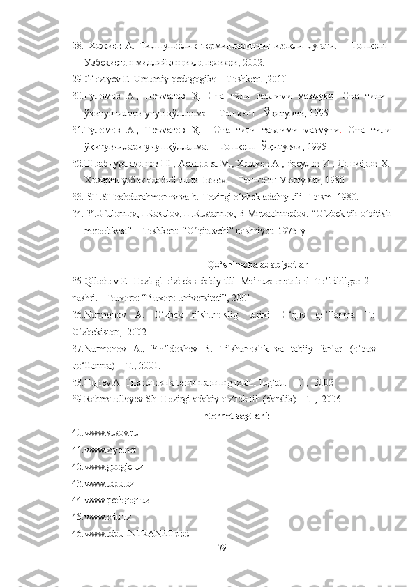 28.   Хожиев   А.   Тилшунослик   терминларининг   изокли   лугати.   –   Тошкент:
Узбекистон миллий энциклопедияси, 2002. 
29. G‘oziyev E. Umumiy pedagogika.   –T oshkent .,2010.
30. Ғуломов   А.,   Неъматов   Ҳ.   Она   тили   таълими   мазмуни:   Она   тили
ўқитувчилари учун қўлланма. – Тошкент.: Ўқитувчи, 1995.
31. Ғуломов   А.,   Неъматов   Ҳ.     Она   тили   таълими   мазмуни .   Она   тили
ўқитувчилари учун қўлланма. – Тошкент :  Ўқитувчи, 1995
32. Шоабдуракмонов Ш., Аскарова М., Хожиев А., Расулов И., Дониёров Х.
Хозирги узбек адабий тили I кисм. - Тошкент: Укитувчи, 1980. 
33.  SH.SHoabdurahmonov va b. Hozirgi o‘zbek adabiy tili.  I qism. 1980.
34.  Y.G ulomov, I.Rasulov, H.Rustamov, B.Mirzaahmedov. “O zbek tili o qitishʻ ʻ ʻ
metodikasi” – Toshkent. “O qituvchi” nashriyoti 1975-y.	
ʻ
                             Qo‘shimcha adabiyotlar
35.Qilichov E. Hozirgi o’zbek adabiy tili.   Ma’ruza matnlari. To’ldirilgan 2 -
nashri. – Buxoro: “Buxoro universiteti”, 2001.
36. Nurmonov   А.   О‘zbek   tilshunosligi   tаrixi.   О‘quv   qо‘llаnmа   T.:
О‘zbekiston,  2002.
37.Nurmonov   A.,   Yo‘ldoshev   B.   Tilshunoslik   va   tabiiy   fanlar   (o‘quv
qo‘llаnmа).   -T., 2001.  
38. Hojiev A. Tilshunoslik terminlarining izohli lug‘ati.  -   T.,  2002
39. Rahmatullayev Sh. Hozirgi adabiy o zbek tili (darslik). –T.,  2006
Internet saytlari:
40. www.susov.ru
41. www.ziyo.net
42. www.google.uz
43. www.tdpu.uz
44. www.pedagog.uz
45. www.edu.uz
46. www.tdpu-INTRANET.ped
79 