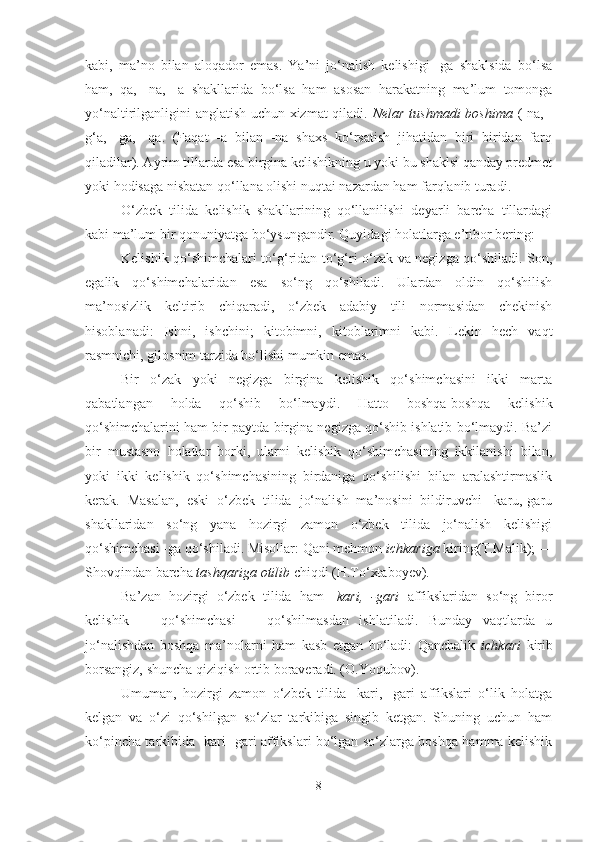 kabi,   ma’no   bilan   aloqador   emas.   Ya’ni   jo‘nalish   kelishigi   -ga   shaklsida   bo‘lsa
ham,   qa,   -na,   -a   shakllarida   bo‘lsa   ham   asosan   harakatning   ma’lum   tomonga
yo‘naltirilganligini anglatish uchun xizmat qiladi.   Nelar tushmadi bosh ima   (-na, -
g‘a,   -ga,   -qa .   (Faqat   -a   bilan   -na   shaxs   ko‘rsatish   jihatidan   biri   biridan   farq
qiladilar). Ayrim tillarda esa birgina kelishikning u yoki bu shaklsi qanday predmet
yoki hodisaga nisbatan qo‘llana olishi nuqtai nazardan ham farqlanib turadi.
O‘zbek   tilida   kelishik   shakllarining   qo‘llanilishi   deyarli   barcha   tillardagi
kabi ma’lum bir qonuniyatga bo‘ysungandir. Quyidagi holatlarga e’tibor bering:
Kelishik qo‘shimchalari to‘g‘ridan-to‘g‘ri o‘zak va negizga qo‘shiladi. Son,
egalik   qo‘shimchalaridan   esa   so‘ng   qo‘shiladi.   Ulardan   oldin   qo‘shilish
ma’nosizlik   keltirib   chiqaradi,   o‘zbek   adabiy   tili   normasidan   chekinish
hisoblanadi:   Ishni,   ishchini;   kitobimni,   kitoblarimni   kabi.   Lekin   hech   vaqt
rasmnichi, gilosnim tarzida bo‘lishi mumkin emas.
Bir   o‘zak   yoki   negizga   birgina   kelishik   qo‘shimchasini   ikki   marta
qabatlangan   holda   qo‘shib   bo‘lmaydi.   Hatto   boshqa-boshqa   kelishik
qo‘shimchalarini ham bir paytda birgina negizga qo‘shib ishlatib bo‘lmaydi. Ba’zi
bir   mustasno   holatlar   borki,   ularni   kelishik   qo‘shimchasining   ikkilanishi   bilan,
yoki   ikki   kelishik   qo‘shimchasining   birdaniga   qo‘shilishi   bilan   aralashtirmaslik
kerak.   Masalan,   eski   o‘zbek   tilida   jo‘nalish   ma’nosini   bildiruvchi   -karu,-garu
shakllaridan   so‘ng   yana   hozirgi   zamon   o‘zbek   tilida   jo‘nalish   kelishigi
qo‘shimchasi -ga qo‘shiladi. Misollar: Qani mehmon  ichkariga  kiring(T.Malik); —
Shovqindan barcha  tashqariga otilib  chiqdi (H.To‘xtaboyev).
Ba’zan   hozirgi   o‘zbek   tilida   ham   - kari,   -gari   affikslaridan   so‘ng   biror
kelishik       qo‘shimchasi       qo‘shilmasdan   ishlatiladi.   Bunday   vaqtlarda   u
jo‘nalishdan   boshqa   ma’nolarni   ham   kasb   etgan   bo‘ladi:   Qanchalik   ichkari   kirib
borsangiz, shuncha qiziqish ortib boraveradi. (O.Yoqubov).
Umuman,   hozirgi   zamon   o‘zbek   tilida   -kari,   -gari   affikslari   o‘lik   holatga
kelgan   va   o‘zi   qo‘shilgan   so‘zlar   tarkibiga   singib   ketgan.   Shuning   uchun   ham
ko‘pincha tarkibida -kari -gari affikslari bo‘lgan so‘zlarga boshqa hamma kelishik
8 