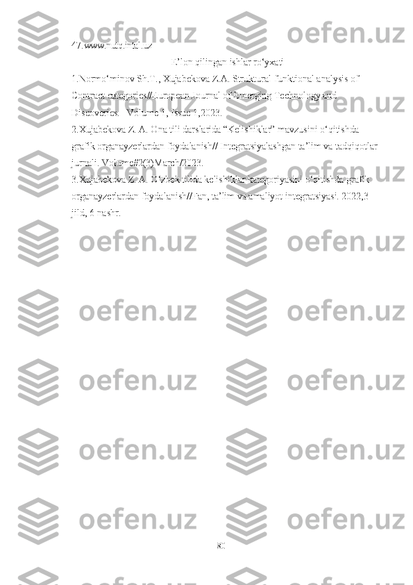 47. www.nutq.intal.uz
E’lon qilingan ishlar ro‘yxati
1.Normo‘minov Sh.T., Xujabekova Z.A. Struktural-funktional analysis of 
Contract categories//European Journal of Emerging Technology and 
Discoveries. –Volume 1, Issue 1,2023.
2.Xujabekova Z. A. Ona tili darslarida “Kelishiklar” mavzusini o‘qitishda 
grafik organayzerlardan foydalanish// Integratsiyalashgan ta’lim va tadqiqotlar 
jurnali. Volume#2(3)March/2023.
3.Xujabekova Z. A. O‘zbek tilida kelishiklar kategoriyasini o‘qitishda grafik 
organayzerlardan foydalanish//Fan, ta’lim va amaliyot integratsiyasi. 2022,3-
jild, 6-nashr.
80 