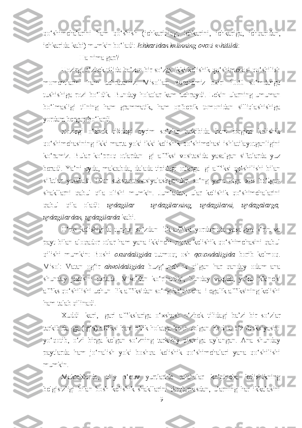 qo‘shimchalarini   ham   qo‘shish   (ichkarining,   ichkarini,   ichkariga,   ichqaridan,
ichkarida kabi) mumkin bo‘ladi:  Ichkaridan kelinning ovozi eshitildi :
         -Ha nima gap? 
Hozirgi o‘zbek tilida ba’zan bir so‘zga ikki kelishik qo‘shimchasi qo‘shilish
momentlarini   ham   uchratamiz.   Misollar:   Barchamiz   oxiri   1000   so‘mdanga
tushishiga   rozi   bo‘ldik.   Bunday   holatlar   kam   uchraydi.   Lekin   ularning   umuman
bo‘lmasligi   tilning   ham   grammatik,   ham   orfoepik   tomonidan   silliqlashishiga
yordam bergan bo‘lardi.
Hozirgi   o‘zbek   tilidagi   ayrim   so‘zlar   tarkibida   ham   birgina   kelishik
qo‘shimchasining   ikki   marta   yoki   ikki   kelishik   qo‘shimchasi   ishlatilayotganligini
ko‘ramiz.   Bular   ko‘proq   otlardan   -gi   affiksi   vositasida   yasalgan   sifatlarda   yuz
beradi.   Ya’ni   uyda,   maktabda,   dalada   tipidagi   otlarga   -gi   affiksi   qo‘shilishi   bilan
sifatlar   yasaladi.   Ular   substantivatsiyalashgandan   so‘ng   yana   otga   xos   bo‘lgan
shakllarni   qabul   qila   olishi   mumkin.   Jumladan,   ular   kelishik   qo‘shimchalarini
qabul   qila   oladi:   uydagilar   -   uydagilarning,   uydagilarni,   uydagalarga,
uydagilardan, uydagilarda  kabi.
O‘rin   kelishigida   turgan   so‘zdan   -lik   affiksi   yordamida   yasalgan   o‘rin   va
payt   bilan   aloqador   otlar   ham   yana   ikkinchi   marta   kelishik   qo‘shimchasini   qabul
qilishi   mumkin:   Boshi   oxurdaligida   tutmoq;   osh   qozondaligida   borib   kelmoq.
Misol:   Vatan   og‘ir   ahvoldaligida   buzg‘unchilik   qilgan   har   qanday   odam   ana
shunday   jazosini   tortadi.   Misoldan   ko‘rinadiki,   bunday   vaqtda,   ya’ni   ikkinchi
affiks qo‘shilishi uchun -lik affiksidan so‘ng ko‘pincha -i egalik affiksining kelishi
ham talab qilinadi.
Xuddi   -kari,   -gari   affikslariga   o‘xshash   o‘zbek   tilidagi   ba’zi   bir   so‘zlar
tarkibida -ga (-g‘a) affiksi ham o‘lik holatga kelib qolgan. Endi u o‘z funksiyasini
yo‘qotib,   o‘zi   birga   kelgan   so‘zning   tarkibiy   qismiga   aylangan.   Ana   shunday
paytlarda   ham   jo‘nalish   yoki   boshqa   kelishik   qo‘shimchalari   yana   qo‘shilishi
mumkin.  
Maktablarda,   oliy   o‘quv   yurtlarida   talabalar   ko‘pincha   kelishikning
belgisizligi   bilan   bosh   kelishik   shakllarini   farqlamasdan,   ularning   har   ikkalasini
9 