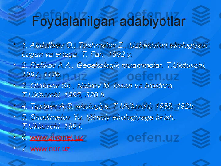 Foydalanilgan adabiyotlar 
•
1. Abdullaev O., Toshmatov Z., Uzbekiston ekologiyasi 
bugun va ertaga. T. Fan, 1992 y.
•
2. Rafikov A.A., Geoekologik muammolar. T.Ukituvchi, 
1997, 112b. 
•
3. Otaboev Sh., Nabiev M. Inson va biosfera. 
T.Ukituvchi, 1995, 320 b.
•
4. Tuxtaev A.S. ekologiya. T.Ukituvchi, 1988, 192b.
•
5. Shodimetov Yu. Ijtimoiy   ekologiyaga kirish. 
T.Ukituvchi, 1994.
•
6.  www.ziyonet.uz  
•
7.  www.nur.uz   