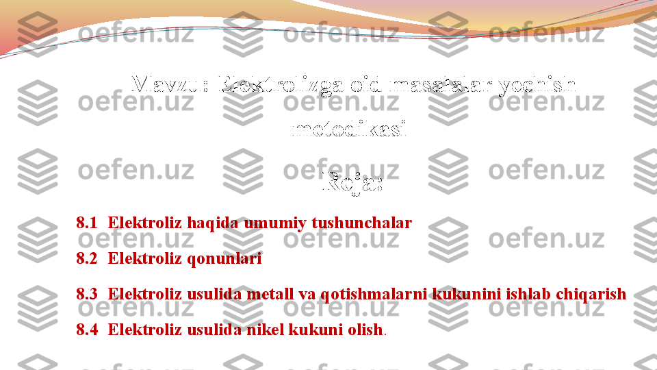                 
Mavzu: Elektrolizga oid masalalar yechish 
metodikasi 
Reja:
8.1  Elektroliz haqida umumiy tushunchalar
8.2  Elektroliz qonunlari 
8.3  Elektroliz usulida metall va qotishmalarni kukunini ishlab chiqarish
8.4   Elektroliz usulida nikel kukuni olish . 