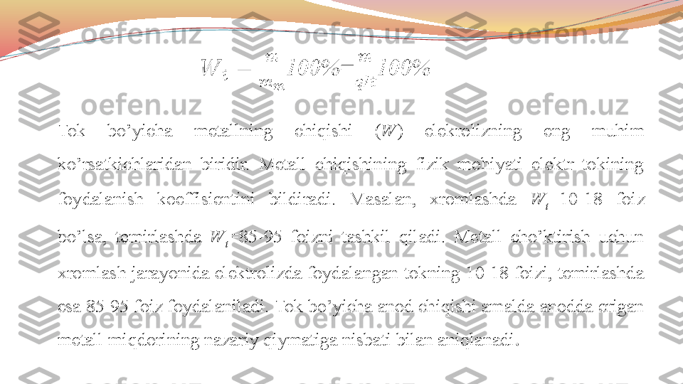 Tok  bo’yicha  metallning  chiqishi  ( W )  elekrolizning  eng  muhim 
ko’rsatkichlaridan  biridir.  Metall  chiqishining  fizik  mohiyati  elektr  tokining 
foydalanish  koeffisientini  bildiradi.  Masalan,  xromlashda  W
t =10-18  foiz 
bo’lsa,  temirlashda  W
t =85-95  foizni  tashkil  qiladi.  Metall  cho’ktirish  uchun 
xromlash jarayonida elektrolizda foydalangan tokning 10-18 foizi, temirlashda 
esa 85-95 foiz foydalaniladi.   Tok bo’yicha anod chiqishi amalda anodda erigan 
metall miqdorining nazariy qiymatiga nisbati bilan aniqlanadi .    