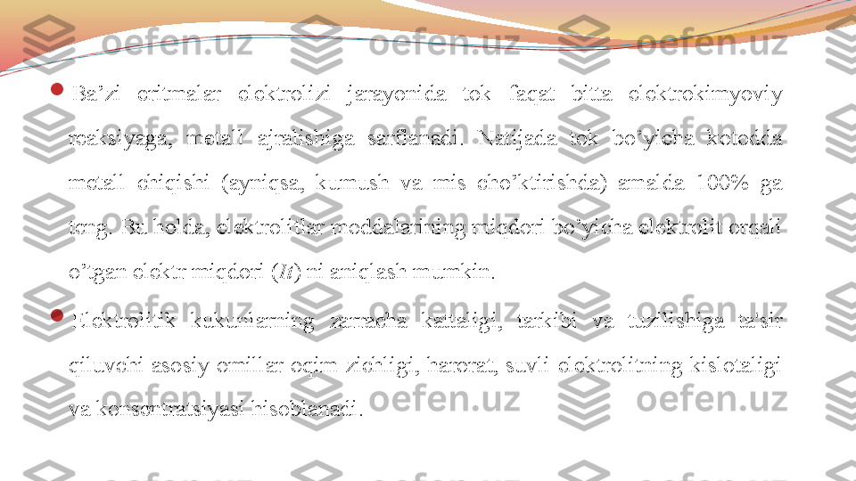 
Ba’zi  eritmalar  elektrolizi  jarayonida  tok  faqat  bitta  elektrokimyoviy 
reaksiyaga,  metall  ajralishiga  sarflanadi.  Natijada  tok  bo’yicha  kotodda 
metall  chiqishi  (ayniqsa,  kumush  va  mis  cho’ktirishda)  amalda  100%  ga 
teng. Bu holda, elektrolitlar moddalarining miqdori bo’yicha elektrolit orqali 
o’tgan elektr miqdori ( It )   ni aniqlash mumkin.

Elektrolitik  kukunlarning  zarracha  kattaligi,  tarkibi  va  tuzilishiga  ta'sir 
qiluvchi  asosiy  omillar oqim zichligi,  harorat,  suvli  elektrolitning  kislotaligi 
va konsentratsiyasi hisoblanadi.  