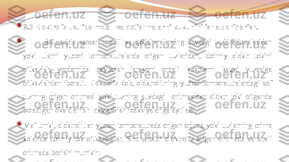 
8.3 Elektroliz usulida metall va qotishmalarni kukunini ishlab chiqarish.

Bu  usulda  asosan  metall  va  qotishmalarning  suvdagi  tuzli  eritmalaridan 
yoki  ularni  yuqori  temperaturalarda  erigan  tuzlaridan,  doimiy  elektr  tokini 
o’tkazish  yordamida  qaytarish  jarayoni  orqali  kuknlarni  katod  yuzasiga 
o’tkazishdan  iborati.  Elektroliz  deb,  elektrolitning  yuqori  temperaturalardagi  sof 
tuzning  erigan  eritmasi  yoki  tuzning  suvdagi    eritmasidan  elektr  toki  o’tganda 
boradigan oksidlanish- qaytarilish reaksiyalariga aytiladi.

Ma’lumki,  elektrolitlar  yuqori  temperaturada  erigan  eritma  yoki  tuzlarning  erima 
xolatida  doimiy  tok  o’tkazadilar.  Shu  sababli  elektroliz  erigan  eritmada  va  suvli 
eritmada borishi mumkin. 