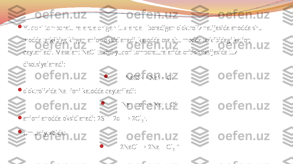 
Yuqori temperaturalarda erigan tuzlarda  - boradigan elektroliz natijasida anodda shu 
modda tarkibiga kirgan anion oksidlanadi, katodda esa shu modda tarkibidagi kation 
qaytariladi. Masalan: NaCl tuzini yuqori temperaturalarida eritish natijasida tuz 
disotsiyalanadi:

NaCl ↔ Na +
 + Cl -

elektrolizida Na +
 ioni katodda qaytariladi:

Na +
 + e -
 → Na o
 + Cl -

anioni anodda oksidlanadi: 2Sl -
 - 2e +
 → 2Cl
2 o
. 

Umumiy xolda: 

2NaCl → 2Na + Cl
2  ↑ 