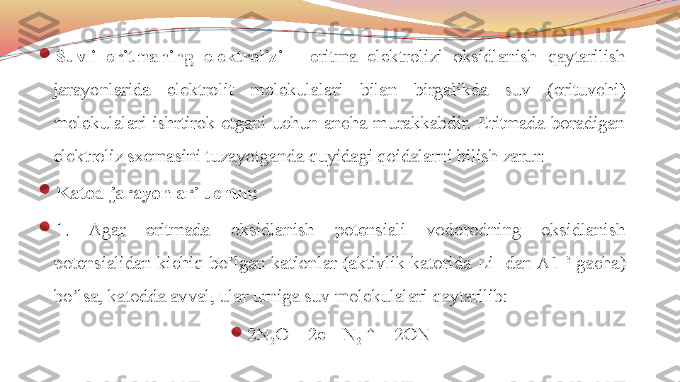 
Suvli  eritmaning  elektrolizi  -  e ritma  elektrolizi  oksidlanish  qaytarilish 
jarayonlarida  elektrolit  molekulalari  bilan  birgalikda  suv  (erituvchi) 
molekulalari  ishrtirok  etgani  uchun  ancha  murakkabdir.  Eritmada  boradigan 
elektroliz sxemasini tuzayotganda quyidagi qoidalarni bilish zarur:

Katod jarayonlari uchun:

1.  Agar  eritmada  oksidlanish  potensiali  vodorodning  oksidlanish 
potensialidan  kichiq  bo’lgan  kationlar  (aktivlik  katorida  Li +
  dan A1 +3
  gacha) 
bo’lsa, katodda avval, ular urniga suv molekulalari qaytarilib: 

2N
2 O + 2e - 
- N
2  ↑ + 2ON - 