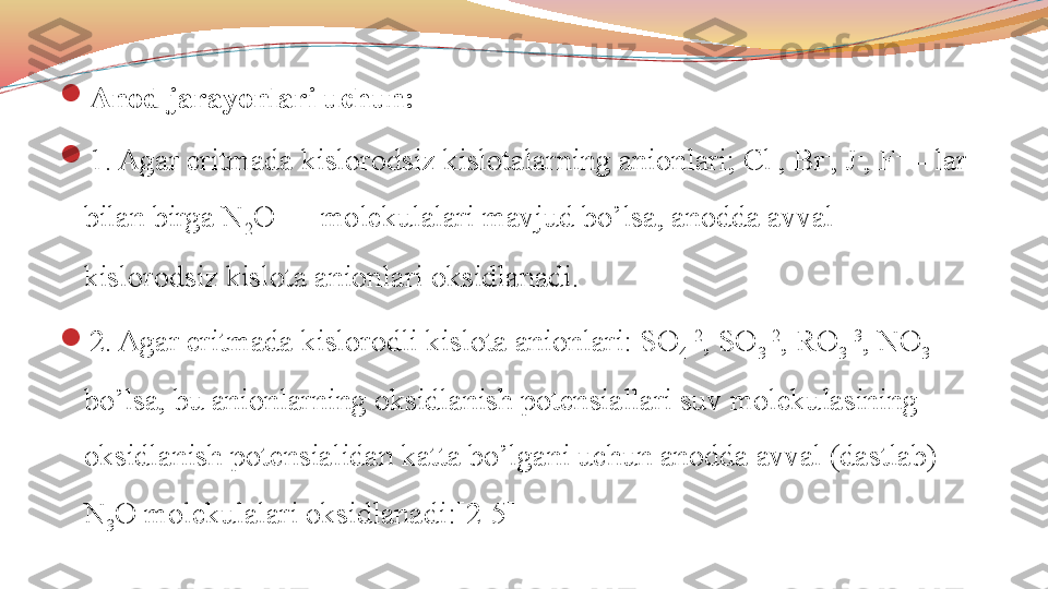 
Anod jarayonlari uchun:

1. Agar eritmada kislorodsiz kislotalarning anionlari; Cl -
, Br -
, J -
, F -
  - lar 
bilan birga N
2 O — molekulala ri mavjud bo’lsa, anodda avval 
kislorodsiz kislota anionlari oksidlanadi.

2. Agar eritmada kislorodli kislota anionlari: SO
4 -2
, SO
3 -2
, RO
3 -3
, NO
3 -
 - 
bo’lsa, bu anionlarning oksidlanish potensiallari suv molekulasining 
oksidlanish poten	
 sialidan katta bo’lgani uchun anodda avval (dastlab) 
N
3 O molekulalari oksidlanadi:[2-5] 