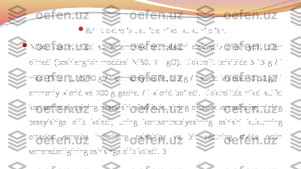 
8.4 Elektroliz usulida nikel kukuni olish .

Nikel  kukuni  nikel  sulfat  ammiak  eritmalarini  elektroliz  qilish  yo'li  bilan 
olinadi  (boshlang'ich  moddasi  NiS0
4 -7  HgO).  Elektrolit  tarkibida  5-15  g  /  l 
nikel  (Ni2  +),  75-80  g  /  l  ammoniy  sulfat,  2-3  g  /  l  sulfat  kislota,  40-50  g  /  l 
ammoniy  xlorid  va  200  g  gacha.  /  l  xlorid  bo’ladi.  Elektrolitda  nikel  sulfat 
kontsentratsiyasining pasayishi nikel kukunining o'rtacha zarracha hajmining 
pasayishiga  olib  keladi,  uning  kontsentratsiyasining  oshishi  kukunning 
o'rtacha  zarracha  hajmining  oshishiga  va  bir  vaqtning  o'zida  oqim 
samaradorligining oshishiga olib keladi.[3] 