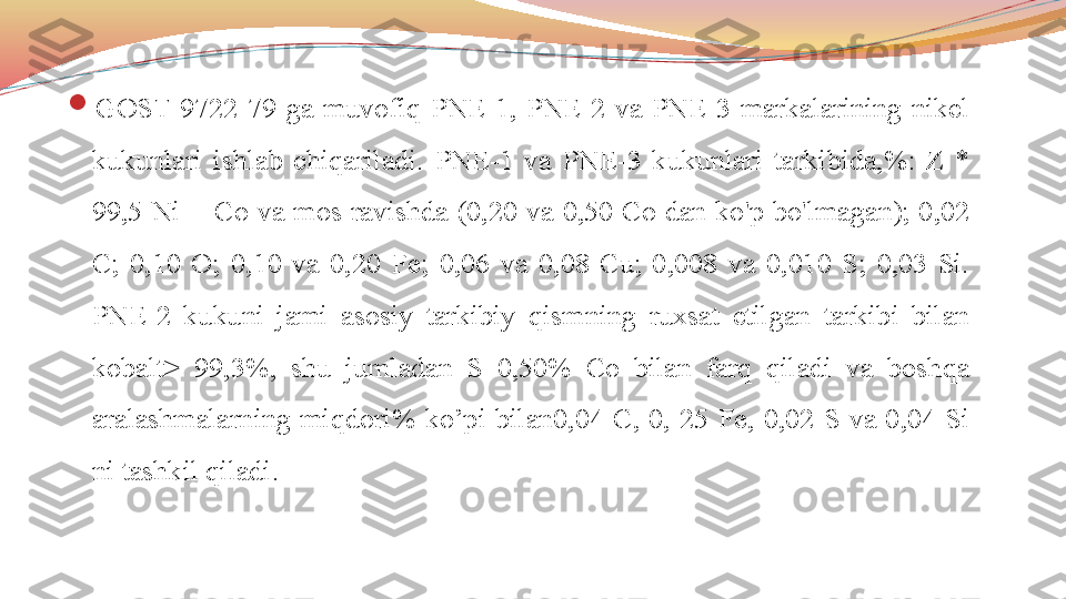 
GOST  9722-79  ga  muvofiq  PNE-1,  PNE-2  va  PNE-3  markalarining  nikel 
kukunlari  ishlab  chiqariladi.  PNE-1  va  PNE-3  kukunlari  tarkibida,%:  Z  * 
99,5  Ni  +  Co  va  mos  ravishda  (0,20  va  0,50  Co  dan  ko'p  bo'lmagan);  0,02 
C;  0,10  O;  0,10  va  0,20  Fe;  0,06  va  0,08  Cu;  0,008  va  0,010  S;  0,03  Si. 
PNE-2  kukuni  jami  asosiy  tarkibiy  qismning  ruxsat  etilgan  tarkibi  bilan 
kobalt>  99,3%,  shu  jumladan  S  0,50%  Co  bilan  farq  qiladi  va  boshqa 
aralashmalarning  miqdori%  ko’pi  bilan0,04  C,  0,  25  Fe,  0,02  S  va  0,04  Si 
ni tashkil qiladi. 