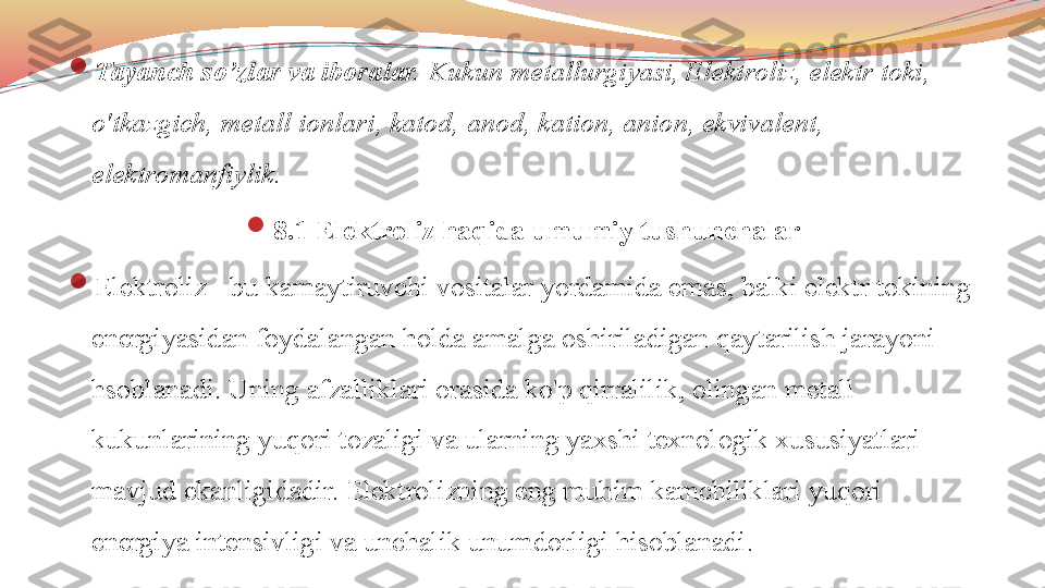 
Tayanch so’zlar va iboralar.  Kukun metallurgiyasi, Elektroliz, elektr toki, 
o'tkazgich, metall ionlari, katod,  anod ,  kation, anion, ekvivalent, 
elektromanfiylik.

8.1 Elektroliz haqida umumiy tushunchalar

Elektroliz - bu kamaytiruvchi vositalar yordamida emas, balki elektr tokining 
energiyasidan foydalangan holda amalga oshiriladigan qaytarilish jarayoni 
hsoblanadi. Uning afzalliklari orasida ko'p qirralilik, olingan metall 
kukunlarining yuqori tozaligi va ularning yaxshi texnologik xususiyatlari 
mavjud ekanligidadir.  Elektrolizning eng muhim kamchiliklari yuqori 
energiya intensivligi va unchalik unumdorligi hisoblanadi. 