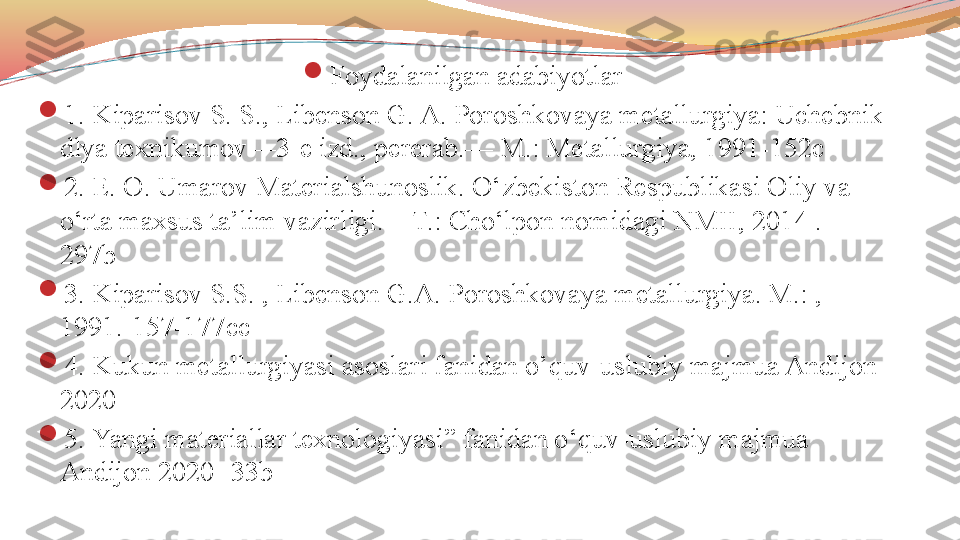 
Foydalanilgan adabiyotlar

1.  Kiparisov S. S., Libenson G. A. Poroshkovaya metallurgiya: Uchebnik 
dlya texnikumov—3-e izd., pererab.— M.: Metallurgiya, 1991-152c

2. E. O. Umarov Materialshunoslik. O‘zbekiston Respublikasi Oliy va 
o‘rta maxsus ta’lim vazirligi. – T.: Cho‘lpon nomidagi NMII, 2014 . -
297b

3. Kiparisov S.S. , Libenson G.A. Poroshkovaya metallurgiya. M.: , 
1991 .-157-177cc

4.  Kukun metallurgiyasi asoslari fanidan o’quv-uslubiy majmua Andijon 
2020

5.  Yangi materiallar texnologiyasi ” fanidan o‘quv-uslubiy majmua  
Andijon 2020 -33b 