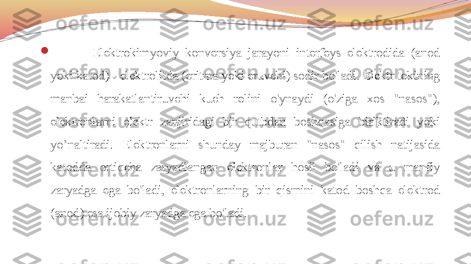 
  Elektrokimyoviy  konversiya  jarayoni  interfeys  elektrodida  (anod 
yoki katod) - elektrolitda (eritma yoki eruvchi) sodir bo'ladi. Elektr tokining 
manbai  harakatlantiruvchi  kuch  rolini  o'ynaydi  (o'ziga  xos  "nasos"), 
elektronlarni  elektr  zanjiridagi  bir  qutbdan  boshqasiga  biriktiradi  yoki 
yo’naltiradi.  Elektronlarni  shunday  majburan  "nasos"  qilish  natijasida 
katodda  ortiqcha  zaryadlangan  elektronlar  hosil  bo'ladi  va  u  manfiy 
zaryadga  ega  bo'ladi,  elektronlarning  bir  qismini  katod  boshqa  elektrod 
(anod) esa ijobiy zaryadga ega bo'ladi. 